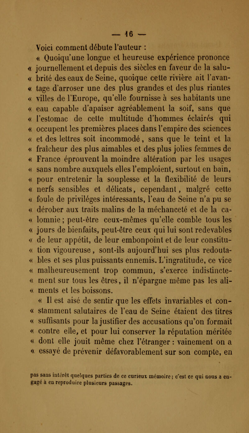 Voici comment débute l'auteur : « Quoiqu'une longue et heureuse expérience prononce « journellement et depuis des siècles en faveur de la salu- « brité des eaux de Seine, quoique cette rivière ait l'avan- « tage d'arroser une des plus grandes et des plus riantes « villes de l'Europe, qu'elle fournisse à ses habitants une « eau capable d'apaiser agréablement la soif, sans que « l'estomac de cette multitude d'hommes éclairés qui « occupent les premières places dans l'empire des sciences « et des lettres soit incommodé, sans que le teint et la « fraîcheur des plus aimables et des plus jolies femmes de « France éprouvent la moindre altération par les usages « sans nombre auxquels elles l'emploient, surtout en bain, « pour entretenir la souplesse et la flexibilité de leurs « nerfs sensibles et délicats, cependant, malgré cette « foule de privilèges intéressants, l'eau de Seine n'a pu se « dérober aux traits malins de la méchanceté et de la ca- « lomnie ; peut-être ceux-mêmes qu'elle comble tous les « jours de bienfaits, peut-être ceux qui lui sont redevables <( de leur appétit, de leur embonpoint et de leur constitu- « tion vigoureuse, sont-ils aujourd'hui ses plus redouta- « blés et ses plus puissants ennemis. L'ingratitude, ce vice « malheureusement trop commun, s'exerce indistincte- « ment sur tous les êtres, il n'épargne même pas les ali- « ments et les boissons. « Il est aisé de sentir que les effets invariables et con- « stamment salutaires de l'eau de Seine étaient des titres « suffisants pour la justifier des accusations qu'on formait « contre elle, et pour lui conserver la réputation méritée « dont elle jouit même chez l'étranger : vainement on a « essayé de prévenir défavorablement sur son compte, en pas sans intérêt quelques parties de ce curieux mémoire ; c'est ce qui nous a en- gagé à en reproduire plusieurs passages.
