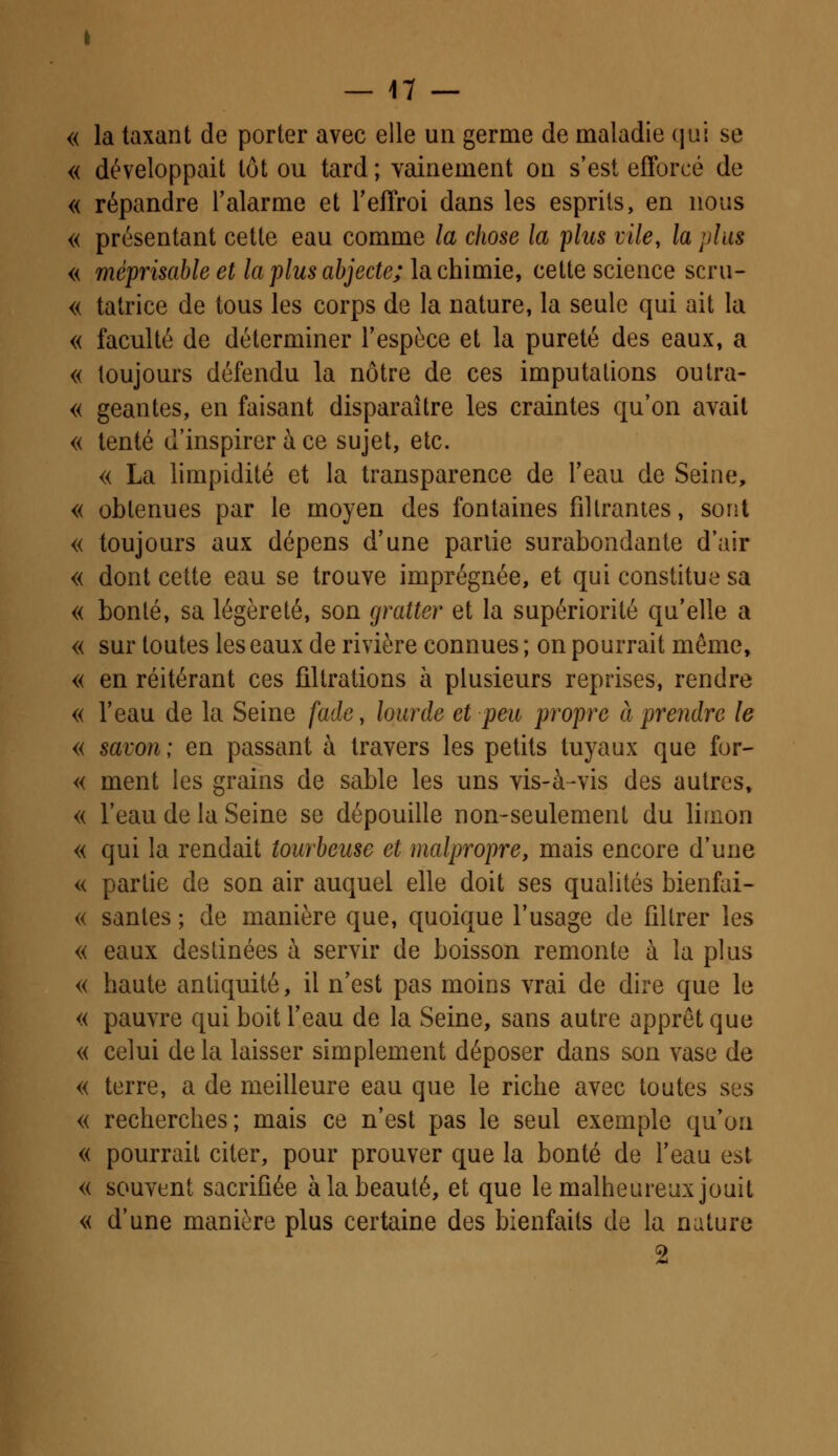 « la taxant de porter avec elle un germe de maladie qui se « développait tôt ou tard; vainement on s'est efforcé de « répandre l'alarme et l'effroi dans les esprits, en nous « présentant cette eau comme la chose la plus vile, la plus « méprisable et la plus abjecte; la chimie, cette science scru- « tatrice de tous les corps de la nature, la seule qui ait la « faculté de déterminer l'espèce et la pureté des eaux, a « toujours défendu la nôtre de ces imputations outra- « géantes, en faisant disparaître les craintes qu'on avait « tenté d'inspirer à ce sujet, etc. « La limpidité et la transparence de l'eau de Seine, « obtenues par le moyen des fontaines filtrantes, sont « toujours aux dépens d'une partie surabondante d'air « dont cette eau se trouve imprégnée, et qui constitue sa « bonté, sa légèreté, son gratter et la supériorité qu'elle a « sur toutes les eaux de rivière connues ; on pourrait même, « en réitérant ces filtrations à plusieurs reprises, rendre « l'eau de la Seine fade, lourde et peu propre à prendre le « savon ; en passant à travers les petits tuyaux que for- « ment les grains de sable les uns vis-à-vis des autres, « l'eau de la Seine se dépouille non-seulement du limon « qui la rendait tourbeuse et malpropre, mais encore d'une « partie de son air auquel elle doit ses qualités bienfai- « santés ; de manière que, quoique l'usage de filtrer les « eaux destinées à servir de boisson remonte à la plus « haute antiquité, il n'est pas moins vrai de dire que le « pauvre qui boit l'eau de la Seine, sans autre apprêt que « celui de la laisser simplement déposer dans son vase de « terre, a de meilleure eau que le riche avec toutes ses « recherches; mais ce n'est pas le seul exemple qu'on « pourrait citer, pour prouver que la bonté de l'eau est « souvent sacrifiée à la beauté, et que le malheureux jouit « d'une manière plus certaine des bienfaits de la nature 2