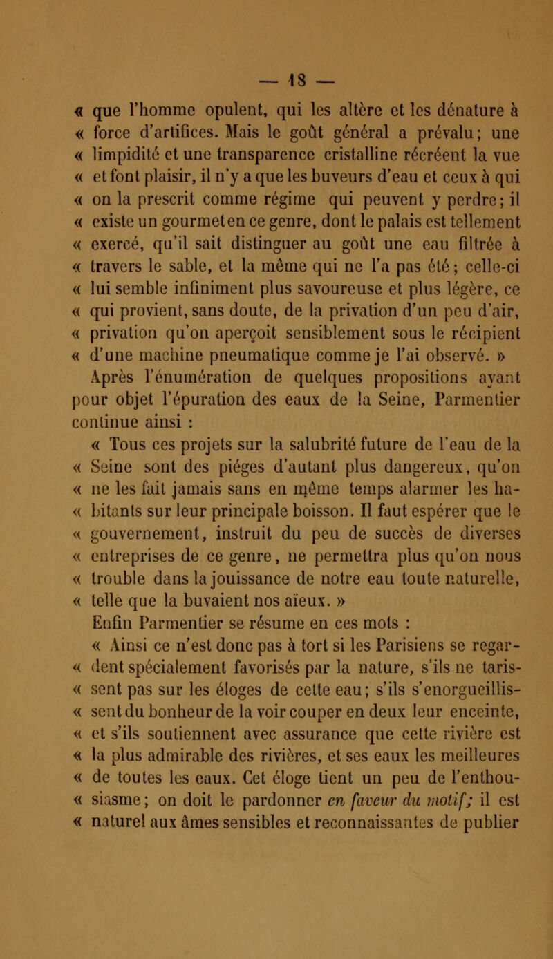 « que l'homme opulent, qui les altère et les dénature à « force d'artifices. Mais le goût général a prévalu; une « limpidité et une transparence cristalline récréent la vue « et font plaisir, il n'y a que les buveurs d'eau et ceux à qui « on la prescrit comme régime qui peuvent y perdre ; il « existe un gourmet en ce genre, dont le palais est tellement « exercé, qu'il sait distinguer au goût une eau filtrée à « travers le sable, et la même qui ne l'a pas été ; celle-ci « lui semble infiniment plus savoureuse et plus légère, ce « qui provient, sans doute, de la privation d'un peu d'air, « privation qu'on aperçoit sensiblement sous le récipient « d'une machine pneumatique comme je l'ai observé. » Après l'énurnération de quelques propositions ayant pour objet l'épuration des eaux de la Seine, Parmentier continue ainsi : « Tous ces projets sur la salubrité future de l'eau de la « Seine sont des pièges d'autant plus dangereux, qu'on « ne les fait jamais sans en même temps alarmer les ha- « Litanls sur leur principale boisson. Il faut espérer que le « gouvernement, instruit du peu de succès de diverses « entreprises de ce genre, ne permettra plus qu'on nous « trouble dans la jouissance de notre eau toute naturelle, « telle que la buvaient nos aïeux. » Enfin Parmentier se résume en ces mots : « Ainsi ce n'est donc pas à tort si les Parisiens se regar- « dent spécialement favorisés par la nature, s'ils ne taris- « sent pas sur les éloges de cette eau; s'ils s'enorgueillis- « sent du bonheur de la voir couper en deux leur enceinte, « et s'ils soutiennent avec assurance que cette rivière est « la plus admirable des rivières, et ses eaux les meilleures « de toutes les eaux. Cet éloge tient un peu de l'enthou- « siasme ; on doit le pardonner en faveur du motif; il est « naturel aux âmes sensibles et reconnaissantes de publier
