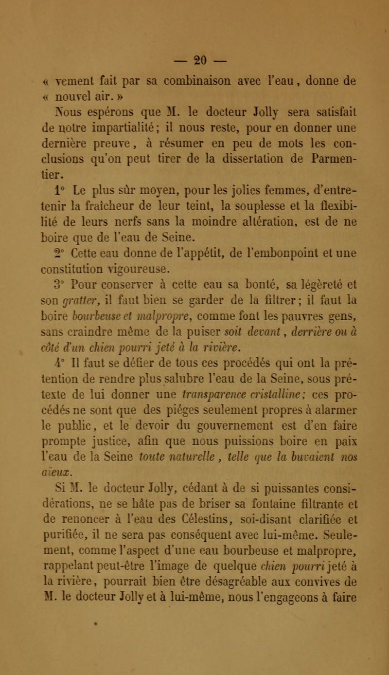 « veinent fait par sa combinaison avec l'eau, donne de « nouvel air. » us espérons que M. le docteur Jolly sera satisfait notre impartialité; il nous reste, pour en donner une dernière preuve, à résumer en peu de mots les con- clusions qu'on peut tirer de la dissertation de Parmen- tier. i° Le plus sur moyen, pour les jolies femmes, d'entre- tenir la fraîcheur de leur teint, la souplesse et la flexibi- lité de leurs nerfs sans la moindre altération, est de ne boire que de l'eau de Seine. 2° Cette eau donne de l'appétit, de l'embonpoint et une constitution vigoureuse. Pour conserver à cette eau sa bonté, salégèreti tbien >e garder de la filtrer; il faut :e bon, , comme font les pauvres gens, de la puiser soit devant, derrière ou à ifun chien p à la riviï -4° Il faut se défier de tous ces procédés qui ont la pré- tention de rendre plus salubre l'eau de la Seine, sous pie- texte de lui donner une transparent < ialline; ces pro- cédés ne sont que des pièges seulement propres à alarmer le public, et le devoir du gouvernement est d'en faire prompte justice, afin que nous puissions boire en paix l'eau de la Seine toute naturelle, telle que la ! ni nos >x. locteur Jolly, cédant à de si puissantes consi- dérations, ne se hâte pas de briser sa fontaine filtrante et de renoncer à l'eau des Célestins, soi-disant clarifiée et purifiée, il ne sera pas conséquent avec lui-même. Seule- ment, comme l'aspect d'une eau bourbeuse et malpropre, rappelant peut-être l'image de quelque chien pourri jeté à la rivière, pourrait bien être désagréable aux convive^ M. le docteur Jolly et à lui-même, nous l'engageons à faire