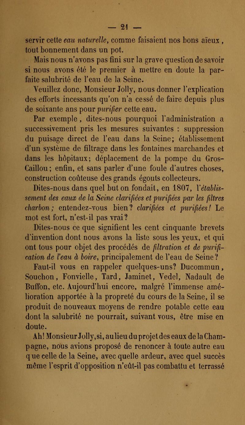 servir cette eau naturelle, comme faisaient nos bons aïeux , tout bonnement dans un pot. Mais nous n'avons pas fini sur la grave question de savoir si nous avons été le premier à mettre en doute la par- faite salubrité de l'eau de la Seine. Veuillez donc, Monsieur Jolly, nous donner l'explication des efforts incessants qu'on n'a cessé de faire depuis plus de soixante ans pour purifier cette eau. Par exemple, dites-nous pourquoi l'administration a successivement pris les mesures suivantes : suppression du puisage direct de l'eau dans la Seine; établissement d'un système de filtrage dans les fontaines marchandes et dans les hôpitaux; déplacement de la pompe du Gros- Caillou ; enfin, et sans parler d'une foule d'autres choses, construction coûteuse des grands égouts collecteurs. Dites-nous dans quel but on fondait, en 1807, Y établis- sement des eaux de la Seine clarifiées et purifiées par les filtres charbon; entendez-vous bien? clarifiées et purifiées! Le mot est fort, n'est-il pas vrai? Dites-nous ce que signifient les cent cinquante brevets d'invention dont nous avons la liste sous les yeux, et qui ont tous pour objet des procédés de filtration et de purifi- cation de l'eau à boire, principalement de l'eau de Seine? Faut-il vous en rappeler quelques-uns? Ducommun, Souchon, Fonvielle, Tard, Jaminet, Vedel, Nadault de Buffon, etc. Aujourd'hui encore, malgré l'immense amé- lioration apportée à la propreté du cours de la Seine, il se produit de nouveaux moyens de rendre potable cette eau dont la salubrité ne pourrait, suivant vous, être mise en doute. Ah! Monsieur Jolly, si, aulieu du projet des eaux de la Cham- pagne, nous avions proposé de renoncer à toute autre eau que celle de la Seine, avec quelle ardeur, avec quel succès même l'esprit d'opposition n'eût-il pas combattu et terrassé