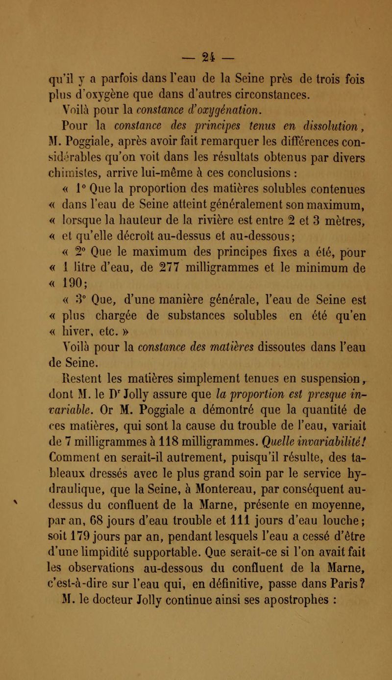 qu'il y a parfois dans l'eau de la Seine près de trois fois plus d'oxygène que dans d'autres circonstances. Voilà pour la constance d'oxygénation. Pour la constance des principes ternis en dissolution, M. Poggiale, après avoir fait remarquer les différences con- sidérables qu'on voit dans les résultais obtenus par divers chimistes, arrive lui-même à ces conclusions : « 1° Que la proportion des matières solubles contenues « dans l'eau de Seine atteint généralement son maximum, « lorsque la hauteur de la rivière est entre 2 et 3 mètres, « et qu'elle décroit au-dessus et au-dessous; « 2° Que le maximum des principes fixes a été, pour « 1 litre d'eau, de 277 milligrammes et le minimum de « 190; « 3° Que, d'une manière générale, l'eau de Seine est « plus chargée de substances solubles en été qu'en « hiver, etc. » Voilà pour la constance des matières dissoutes dans l'eau de Seine. Restent les matières simplement tenues en suspension, dont M. le Dr Jolly assure que la proportion est presque in- variable. Or M. Poggiale a démontré que la quantité de ces matières, qui sont la cause du trouble de l'eau, variait de 7 milligrammes à 118 milligrammes. Quelle invariabilité! Comment en serait-il autrement, puisqu'il résulte, des ta- bleaux dressés avec le plus grand soin par le service hy- draulique, que la Seine, à Montereau, par conséquent au- dessus du confluent de la Marne, présente en moyenne, par an, 68 jours d'eau trouble et 111 jours d'eau louche; soit 179 jours par an, pendant lesquels l'eau a cessé d'être d'une limpidité supportable. Que serait-ce si l'on avait fait les observations au-dessous du confluent de la Marne, c'est-à-dire sur l'eau qui, en définitive, passe dans Paris? M. le docteur Jolly continue ainsi ses apostrophes :