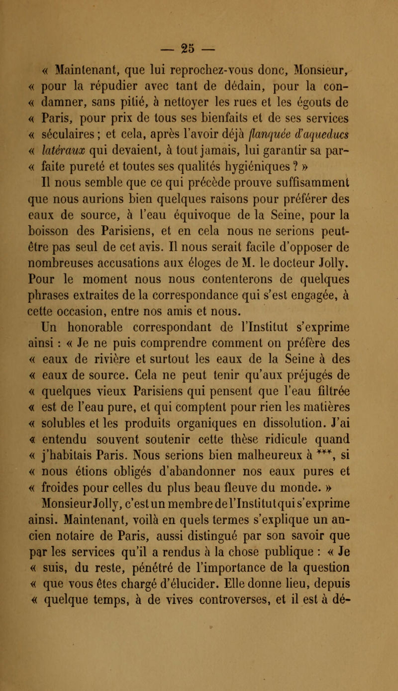 « Maintenant, que lui reprochez-vous donc, Monsieur, « pour la répudier avec tant de dédain, pour la con- « damner, sans pitié, à nettoyer les rues et les égouts de « Paris, pour prix de tous ses bienfaits et de ses services « séculaires ; et cela, après l'avoir déjà flanquée d'aqueducs « latéraux qui devaient, à tout jamais, lui garantir sa par- « faite pureté et toutes ses qualités hygiéniques ? » Il nous semble que ce qui précède prouve suffisamment que nous aurions bien quelques raisons pour préférer des eaux de source, à l'eau équivoque de la Seine, pour la boisson des Parisiens, et en cela nous ne serions peut- être pas seul de cet avis. Il nous serait facile d'opposer de nombreuses accusations aux éloges de M. le docteur Jolly. Pour le moment nous nous contenterons de quelques phrases extraites de la correspondance qui s'est engagée, à cette occasion, entre nos amis et nous. Un honorable correspondant de l'Institut s'exprime ainsi : « Je ne puis comprendre comment on préfère des « eaux de rivière et surtout les eaux de la Seine à des « eaux de source. Cela ne peut tenir qu'aux préjugés de « quelques vieux Parisiens qui pensent que l'eau filtrée « est de l'eau pure, et qui comptent pour rien les matières « solubles et les produits organiques en dissolution. J'ai <x entendu souvent soutenir cette thèse ridicule quand « j'habitais Paris. Nous serions bien malheureux à **\ si « nous étions obligés d'abandonner nos eaux pures et « froides pour celles du plus beau fleuve du monde. » Monsieur Jolly, c'est un membre del'Institutqui s'exprime ainsi. Maintenant, voilà en quels termes s'explique un an- cien notaire de Paris, aussi distingué par son savoir que par les services qu'il a rendus à la chose publique : « Je « suis, du reste, pénétré de l'importance de la question « que vous êtes chargé d'élucider. Elle donne lieu, depuis « quelque temps, à de vives controverses, et il est à dé-