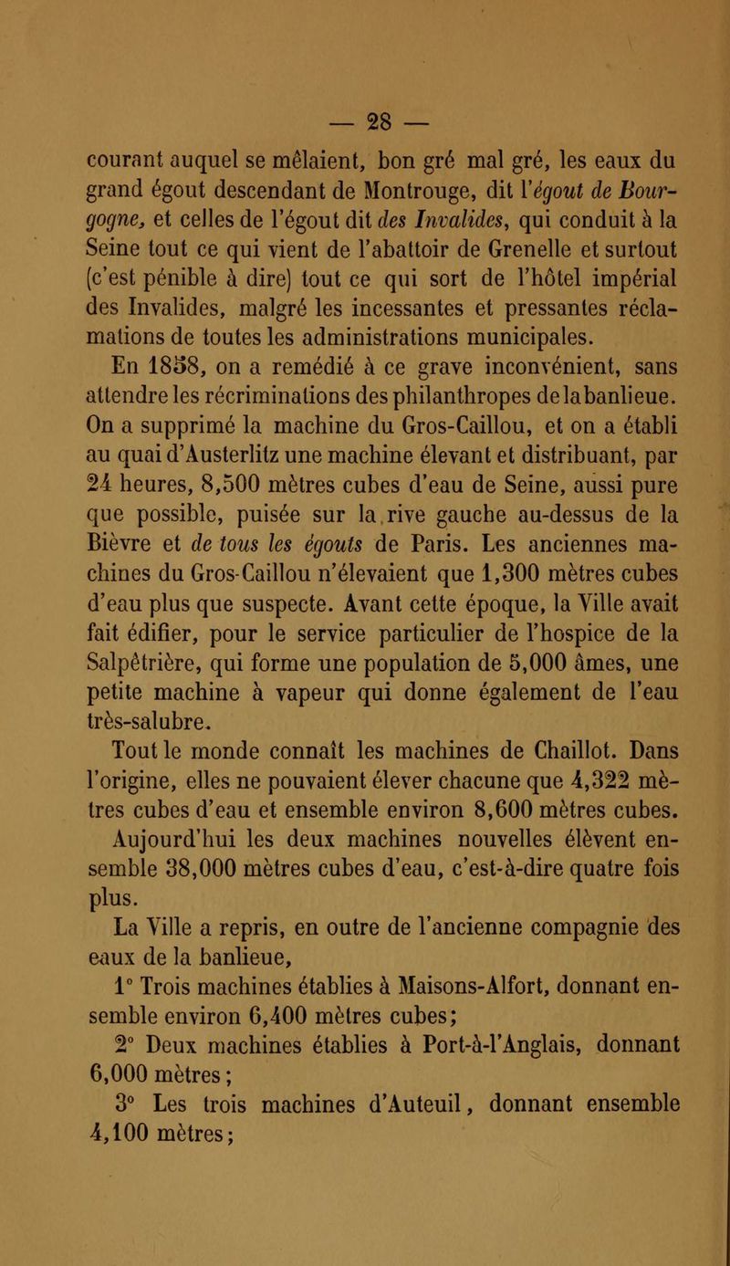 courant auquel se mêlaient, bon gré mal gré, les eaux du grand égout descendant de Montrouge, dit Yégout de Bour- gogne, et celles de l'égout dit des Invalides, qui conduit à la Seine tout ce qui vient de l'abattoir de Grenelle et surtout (c'est pénible à dire) tout ce qui sort de l'hôtel impérial des Invalides, malgré les incessantes et pressantes récla- mations de toutes les administrations municipales. En 1858, on a remédié à ce grave inconvénient, sans attendre les récriminations des philanthropes delabanlieue. On a supprimé la machine du Gros-Caillou, et on a établi au quai d'Austerlitz une machine élevant et distribuant, par 24 heures, 8,500 mètres cubes d'eau de Seine, aussi pure que possible, puisée sur la.rive gauche au-dessus de la Bièvre et de tous les égouts de Paris. Les anciennes ma- chines du Gros-Caillou n'élevaient que 1,300 mètres cubes d'eau plus que suspecte. Avant cette époque, la Ville avait fait édifier, pour le service particulier de l'hospice de la Salpêtrière, qui forme une population de 5,000 âmes, une petite machine à vapeur qui donne également de l'eau très-salubre. Tout le monde connaît les machines de Chaillot. Dans l'origine, elles ne pouvaient élever chacune que 4,322 mè- tres cubes d'eau et ensemble environ 8,600 mètres cubes. Aujourd'hui les deux machines nouvelles élèvent en- semble 38,000 mètres cubes d'eau, c'est-à-dire quatre fois plus. La Ville a repris, en outre de l'ancienne compagnie des eaux de la banlieue, 1° Trois machines établies à Maisons-Alfort, donnant en- semble environ 6,400 mètres cubes; 2° Deux machines établies à Port-à-TAnglais, donnant 6,000 mètres ; 3° Les trois machines d'Auteuil, donnant ensemble 4,100 mètres;