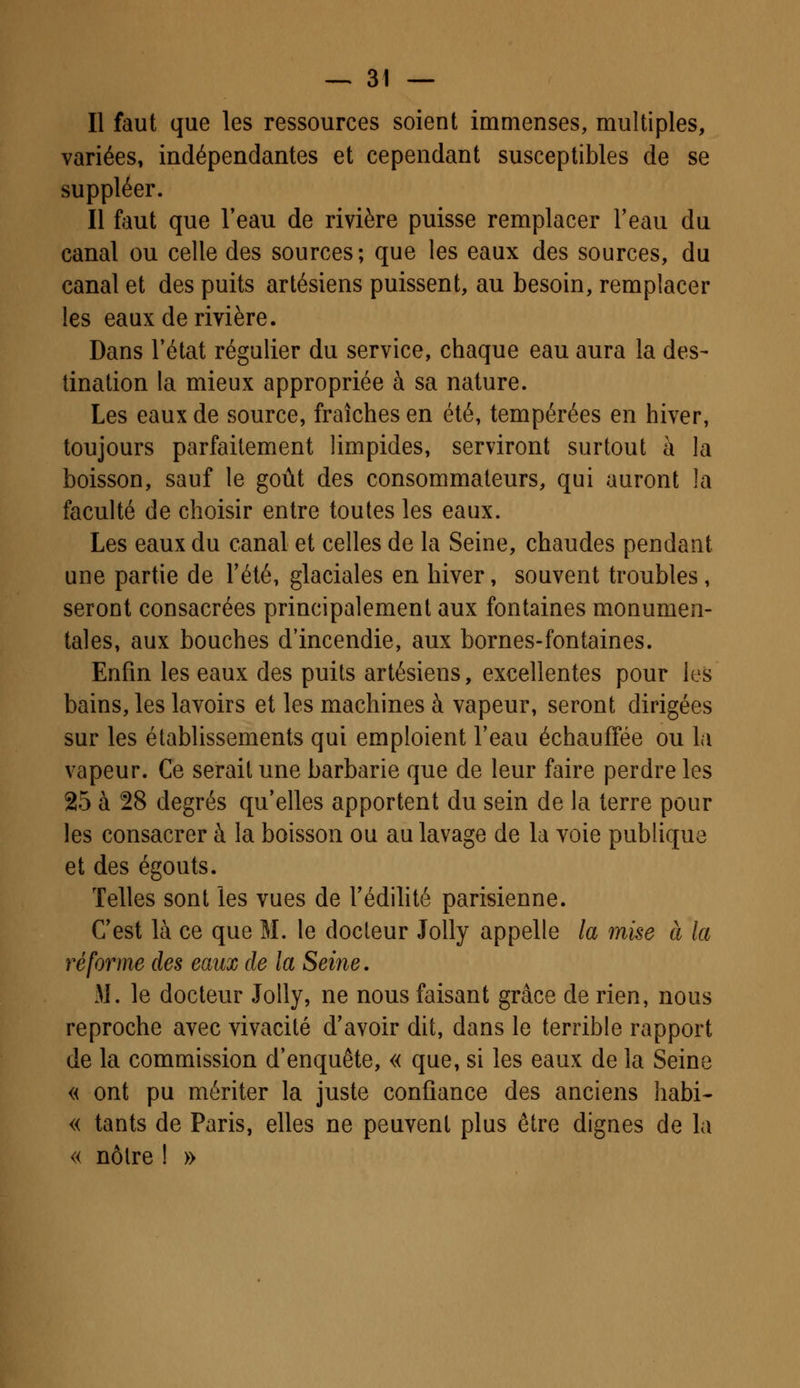 Il faut que les ressources soient immenses, multiples, variées, indépendantes et cependant susceptibles de se suppléer. Il faut que l'eau de rivière puisse remplacer l'eau du canal ou celle des sources; que les eaux des sources, du canal et des puits artésiens puissent, au besoin, remplacer les eaux de rivière. Dans l'état régulier du service, chaque eau aura la des- tination la mieux appropriée à sa nature. Les eaux de source, fraîches en été, tempérées en hiver, toujours parfaitement limpides, serviront surtout à la boisson, sauf le goût des consommateurs, qui auront la faculté de choisir entre toutes les eaux. Les eaux du canal et celles de la Seine, chaudes pendant une partie de l'été, glaciales en hiver, souvent troubles, seront consacrées principalement aux fontaines monumen- tales, aux bouches d'incendie, aux bornes-fontaines. Enfin les eaux des puits artésiens, excellentes pour les bains, les lavoirs et les machines à vapeur, seront dirigées sur les établissements qui emploient l'eau échauffée ou la vapeur. Ce serait une barbarie que de leur faire perdre les 25 à 28 degrés qu'elles apportent du sein de la terre pour les consacrer à la boisson ou au lavage de la voie publique et des égouts. Telles sont les vues de l'édilité parisienne. C'est là ce que M. le docteur Jolly appelle la mise à la réforme des eaux de la Seine. M. le docteur Jolly, ne nous faisant grâce de rien, nous reproche avec vivacité d'avoir dit, dans le terrible rapport de la commission d'enquête, « que, si les eaux de la Seine « ont pu mériter la juste confiance des anciens habi- « tants de Paris, elles ne peuvent plus être dignes de la « nôtre I »