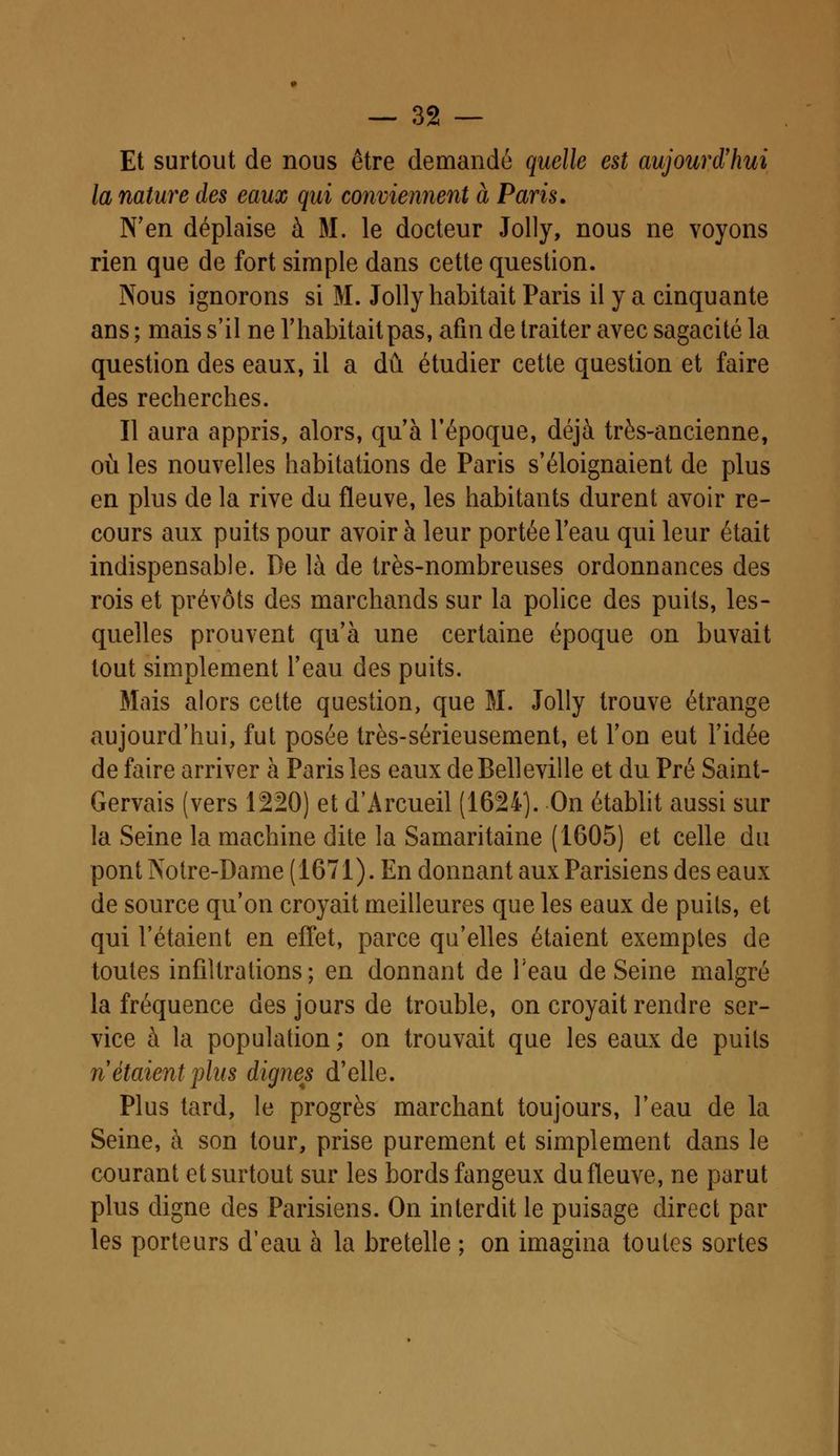 Et surtout de nous être demandé quelle est aujourd'hui la nature des eaux qui conviennent à Paris. N'en déplaise à M. le docteur Jolly, nous ne voyons rien que de fort simple dans cette question. Nous ignorons si M. Jolly habitait Paris il y a cinquante ans ; mais s'il ne l'habitait pas, afin de traiter avec sagacité la question des eaux, il a dû étudier cette question et faire des recherches. Il aura appris, alors, qu'à l'époque, déjà très-ancienne, où les nouvelles habitations de Paris s'éloignaient de plus en plus de la rive du fleuve, les habitants durent avoir re- cours aux puits pour avoir à leur portée l'eau qui leur était indispensable. De là de très-nombreuses ordonnances des rois et prévôts des marchands sur la police des puits, les- quelles prouvent qu'à une certaine époque on buvait tout simplement l'eau des puits. Mais alors cette question, que M. Jolly trouve étrange aujourd'hui, fut posée très-sérieusement, et l'on eut l'idée de faire arriver à Paris les eaux deBelleville et du Pré Saint- Gervais (vers 1220) et d'Arcueil (1624). On établit aussi sur la Seine la machine dite la Samaritaine (1605) et celle du pont Notre-Dame ( 1671). En donnant aux Parisiens des eaux de source qu'on croyait meilleures que les eaux de puits, et qui l'étaient en effet, parce qu'elles étaient exemptes de toutes infiltrations ; en donnant de l'eau de Seine malgré la fréquence des jours de trouble, on croyait rendre ser- vice à la population ; on trouvait que les eaux de puits riétaient plus dignes d'elle. Plus tard, le progrès marchant toujours, l'eau de la Seine, à son tour, prise purement et simplement dans le courant et surtout sur les bords fangeux du fleuve, ne parut plus digne des Parisiens. On interdit le puisage direct par les porteurs d'eau à la bretelle ; on imagina toutes sortes