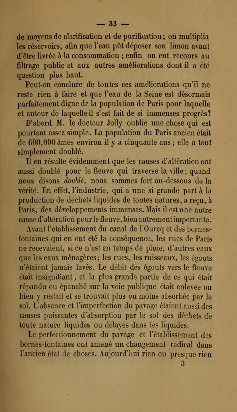 de moyens de clarification et de purification ; on multiplia les réservoirs, afin que l'eau pût déposer son limon avant d'être livrée à la consommation ; enfin on eut recours au filtrage public et aux autres améliorations dont il a été question plus haut. Peut-on conclure de toutes ces améliorations qu'il ne reste rien à faire et que l'eau de la Seine est désormais parfaitement digne de la population de Paris pour laquelle et autour de laquelle il s'est fait de si immenses progrès? D'abord M. le docteur Jolly oublie une chose qui est pourtant assez simple. La population du Paris ancien était de 600,000 âmes environ il y a cinquante ans ; elle a tout simplement doublé. Il en résulte évidemment que les causes d'altération ont aussi doublé pour le fleuve qui traverse la ville ; quand nous disons doublé, nous sommes fort au-dessous de la vérité. En effet, l'industrie, qui a une si grande part à la production de déchets liquides de toutes natures, a reçu, à Paris, des développements immenses. Mais il est une autre cause d'altération pour le fleuve, bien autrement importante. Avant l'établissement du canal de l'Ourcq et des bornes- fontaines qui en ont été la conséquence, les rues de Paris ne recevaient, si ce n'est en temps de pluie, d'autres eaux que les eaux ménagères ; les rues, les ruisseaux, les égouts n'étaient jamais lavés. Le débit des égouts vers le fleuve était insignifiant, et la plus grande partie de ce qui était répandu ou épanché sur la voie publique était enlevée ou bien y restait et se trouvait plus ou moins absorbée par le sol. L'absence et l'imperfection du pavage étaient aussi des causes puissantes d'absorption par le sol des déchets de toute nature liquides ou délayés dans les liquides. Le perfectionnement du pavage et l'établissement des bornes-fontaines ont amené un changement radical dans l'ancien état de choses. Aujourd'hui rien ou presque rien 3