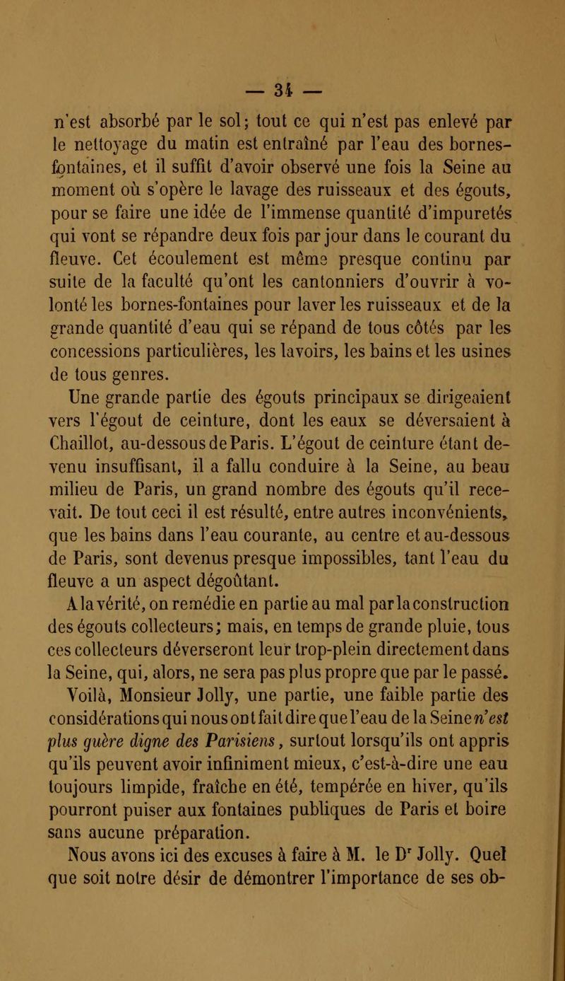 n'est absorbé par le sol; tout ce qui n'est pas enlevé par le nettoyage du matin est entraîné par l'eau des bornes- fontaines, et il suffit d'avoir observé une fois la Seine au moment où s'opère le lavage des ruisseaux et des égouts, pour se faire une idée de l'immense quantité d'impuretés qui vont se répandre deux fois par jour dans le courant du fleuve. Cet écoulement est même presque continu par suite de la faculté qu'ont les cantonniers d'ouvrir à vo- lonté les bornes-fontaines pour laver les ruisseaux et de la grande quantité d'eau qui se répand de tous côtés par les concessions particulières, les lavoirs, les bains et les usines de tous genres. Une grande partie des égouts principaux se dirigeaient vers Tégout de ceinture, dont les eaux se déversaient à Chaillot, au-dessous de Paris. L'égout de ceinture étant de- venu insuffisant, il a fallu conduire à la Seine, au beau milieu de Paris, un grand nombre des égouts qu'il rece- vait. De tout ceci il est résulté, entre autres inconvénients, que les bains dans l'eau courante, au centre et au-dessous de Paris, sont devenus presque impossibles, tant l'eau du fleuve a un aspect dégoûtant. A la vérité, on remédie en partie au mal par la construc tion des égouts collecteurs; mais, en temps de grande pluie, tous ces collecteurs déverseront leur trop-plein directement dans la Seine, qui, alors, ne sera pas plus propre que par le passé. Voilà, Monsieur Jolly, une partie, une faible partie des considérations qui nous on t fait dire que l'eau de la Seine n'est plus guère digne des Parisiens, surtout lorsqu'ils ont appris qu'ils peuvent avoir infiniment mieux, c'est-à-dire une eau toujours limpide, fraîche en été, tempérée en hiver, qu'ils pourront puiser aux fontaines publiques de Paris et boire sans aucune préparation. Nous avons ici des excuses à faire à M. le Dr Jolly. Quel que soit notre désir de démontrer l'importance de ses ob-