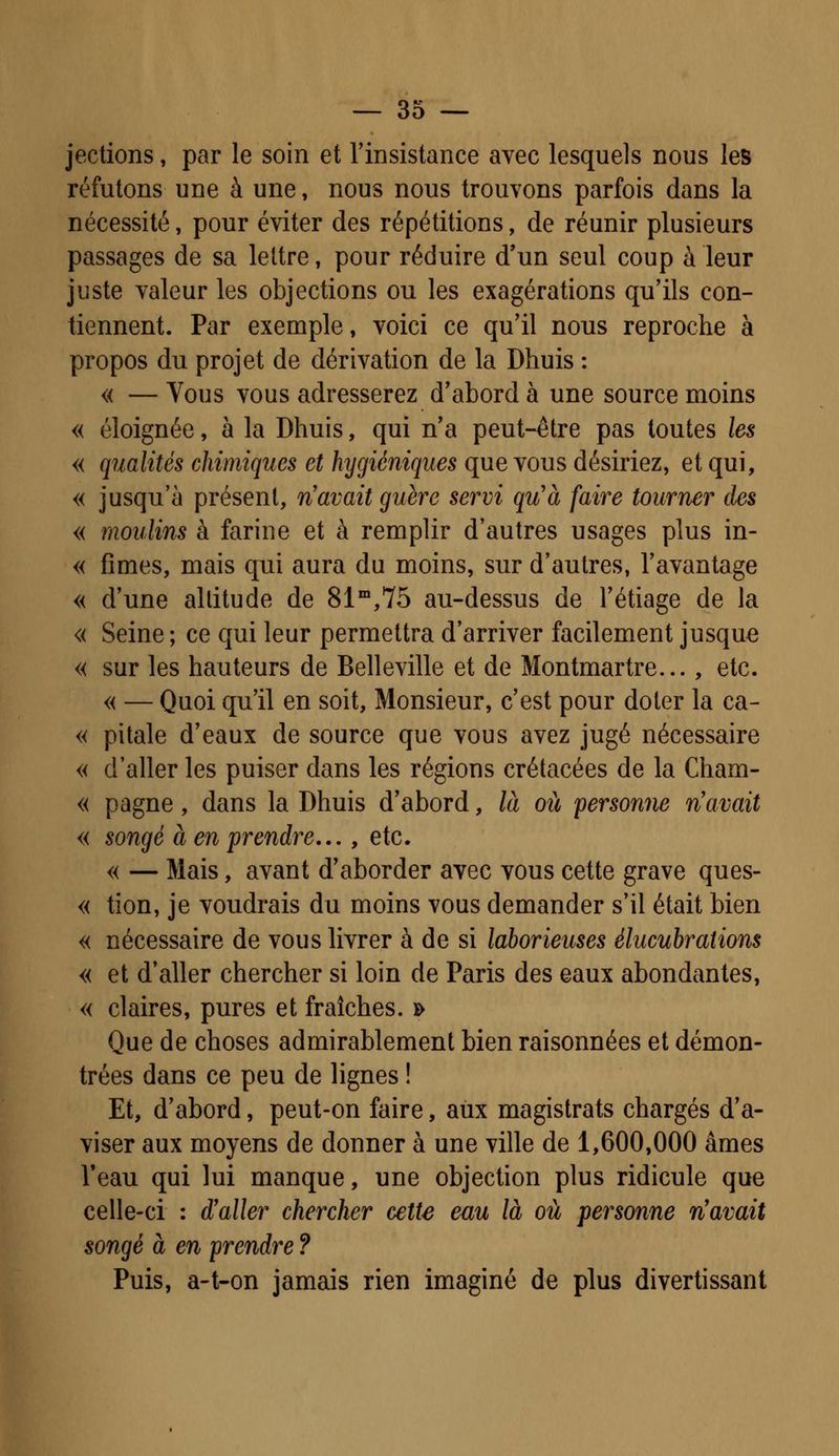 jections, par le soin et l'insistance avec lesquels nous les réfutons une à une, nous nous trouvons parfois dans la nécessité, pour éviter des répétitions, de réunir plusieurs passages de sa lettre, pour réduire d'un seul coup à leur juste valeur les objections ou les exagérations qu'ils con- tiennent. Par exemple, voici ce qu'il nous reproche à propos du projet de dérivation de la Dhuis : « — Vous vous adresserez d'abord à une source moins « éloignée, à la Dhuis, qui n'a peut-être pas toutes les « qualités chimiques et hygiéniques que vous désiriez, et qui, « jusqu'à présent, n'avait guère servi qu'à faire tourner des « moulins à farine et à remplir d'autres usages plus in- « fîmes, mais qui aura du moins, sur d'autres, l'avantage « d'une altitude de 81m,75 au-dessus de l'étiage de la « Seine; ce qui leur permettra d'arriver facilement jusque « sur les hauteurs de Belleville et de Montmartre... , etc. « — Quoi qu'il en soit, Monsieur, c'est pour doter la ca- « pîtale d'eaux de source que vous avez jugé nécessaire « d'aller les puiser dans les régions crétacées de la Cham- « pagne, dans la Dhuis d'abord, là où personne n'avait « songé à en prendre... , etc. « — Mais, avant d'aborder avec vous cette grave ques- « tion, je voudrais du moins vous demander s'il était bien « nécessaire de vous livrer à de si laborieuses élucubrations « et d'aller chercher si loin de Paris des eaux abondantes, « claires, pures et fraîches. » Que de choses admirablement bien raisonnées et démon- trées dans ce peu de lignes ! Et, d'abord, peut-on faire, aux magistrats chargés d'a- viser aux moyens de donner à une ville de 1,600,000 âmes Veau qui lui manque, une objection plus ridicule que celle-ci : d'aller chercher cette eau là où personne n'avait songé à en prendre ? Puis, a-t-on jamais rien imaginé de plus divertissant
