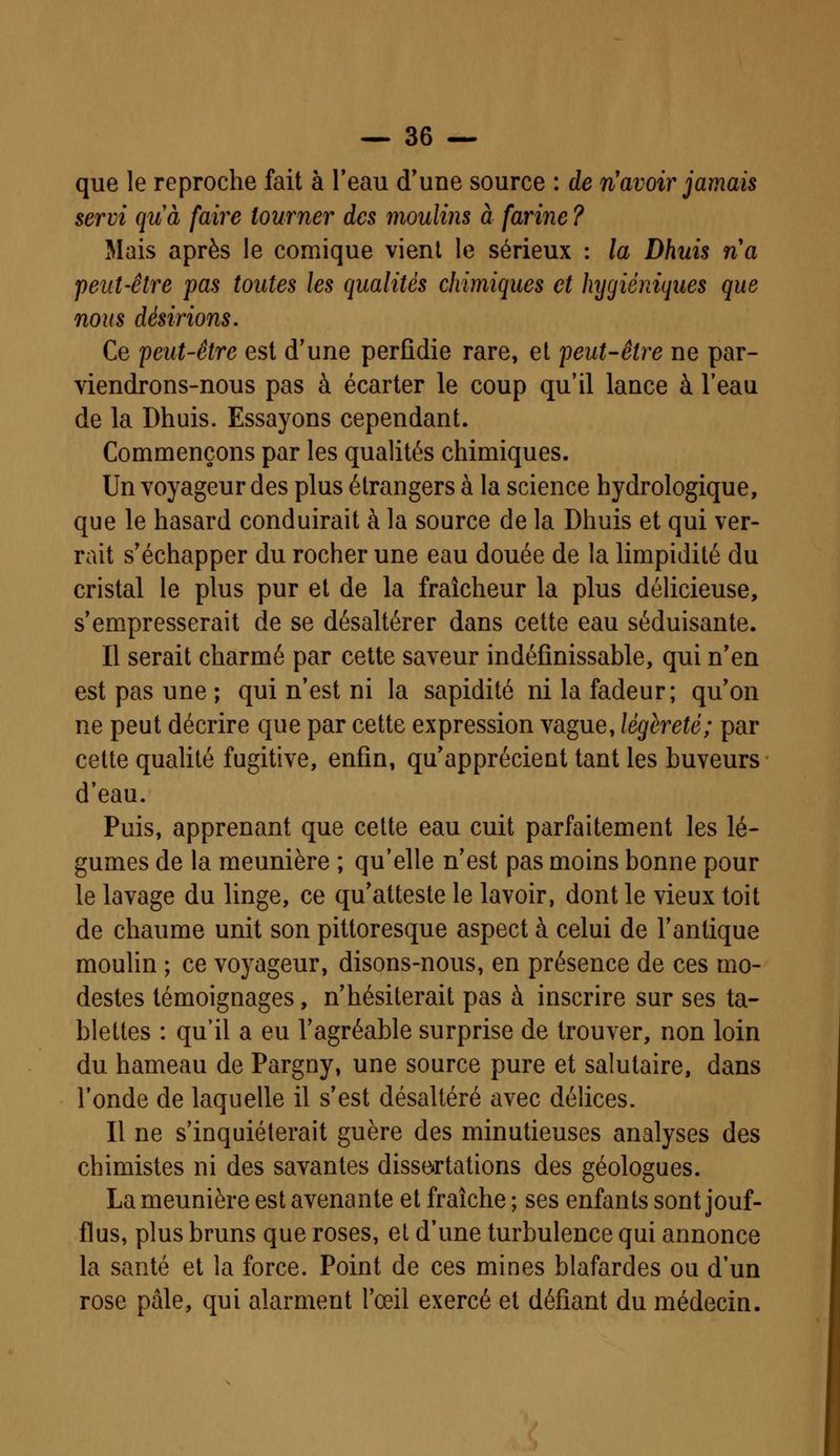que le reproche fait à l'eau d'une source : de n'avoir jamais servi quà faire tourner des moulins à farine ? Mais après le comique vient le sérieux : la Dhuis na peut-être pas tontes les qualités chimiques et hygiéniques que nous désirions. Ce peut-être est d'une perfidie rare, et peut-être ne par- viendrons-nous pas à écarter le coup qu'il lance à l'eau de la Dhuis. Essayons cependant. Commençons par les qualités chimiques. Un voyageur des plus étrangers à la science hydrologique, que le hasard conduirait à la source de la Dhuis et qui ver- rait s'échapper du rocher une eau douée de la limpidité du cristal le plus pur et de la fraîcheur la plus délicieuse, s'empresserait de se désaltérer dans cette eau séduisante. Il serait charmé par cette saveur indéfinissable, qui n'en est pas une ; qui n'est ni la sapidité ni la fadeur; qu'on ne peut décrire que par cette expression vague, légèreté; par cette qualité fugitive, enfin, qu'apprécient tant les buveurs d'eau. Puis, apprenant que cette eau cuit parfaitement les lé- gumes de la meunière ; qu'elle n'est pas moins bonne pour le lavage du linge, ce qu'atteste le lavoir, dont le vieux toit de chaume unit son pittoresque aspect à celui de l'antique moulin ; ce voyageur, disons-nous, en présence de ces mo- destes témoignages, n'hésiterait pas à inscrire sur ses ta- blettes : qu'il a eu l'agréable surprise de trouver, non loin du hameau de Pargny, une source pure et salutaire, dans l'onde de laquelle il s'est désaltéré avec délices. Il ne s'inquiéterait guère des minutieuses analyses des chimistes ni des savantes dissertations des géologues. La meunière est avenante et fraîche; ses enfants sont jouf- flus, plus bruns que roses, et d'une turbulence qui annonce la santé et la force. Point de ces mines blafardes ou d'un rose pâle, qui alarment l'œil exercé et défiant du médecin.