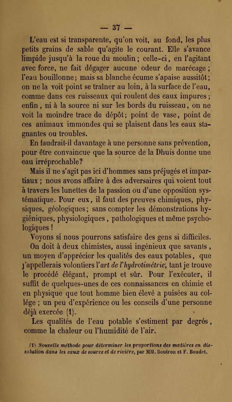 L'eau est si transparente, qu'on voit, au fond, les plus petits grains de sable qu'agite le courant. Elle s'avance limpide jusqu'à la roue du moulin ; celle-ci, en l'agitant avec force, ne fait dégager aucune odeur de marécage ; l'eau bouillonne; mais sa blanche écume s'apaise aussitôt; on ne la voit point se traîner au loin, à la surface de l'eau, comme dans ces ruisseaux qui roulent des eaux impures ; enfin, ni à la source ni sur les bords du ruisseau, on ne voit la moindre trace de dépôt; point de vase, point de ces animaux immondes qui se plaisent dans les eaux sta- gnantes ou troubles. En faudrait-il davantage à une personne sans prévention, pour être convaincue que la source de la Dhuis donne une eau irréprochable? Mais il ne s'agit pas ici d'hommes sans préjugés et impar- tiaux ; nous avons affaire à des adversaires qui voient tout à travers les lunettes de la passion ou d'une opposition sys- tématique. Pour eux, il faut des preuves chimiques, phy- siques, géologiques; sans compter les démonstrations hy- giéniques, physiologiques, pathologiques et même psycho- logiques ! Voyons si nous pourrons satisfaire des gens si difficiles. On doit à deux chimistes, aussi ingénieux que savanls , un moyen d'apprécier les qualités des eaux potables, que j'appellerais volontiers Y art de rhydrotimétrie', tant je trouve le procédé élégant, prompt et sûr. Pour l'exécuter, il suffit de quelques-unes de ces connaissances en chimie et en physique que tout homme bien élevé a puisées au col- lège ; un peu d'expérience ou les conseils d'une personne déjà exercée (1). Les qualités de l'eau potable s'estiment par degrés, comme la chaleur ou l'humidité de l'air. Tl) Nouvelle méthode pour déterminer les proportions des matières en dis- solution dans les eaux de source et de rivière, par MM. Boutron et F. Boudet.