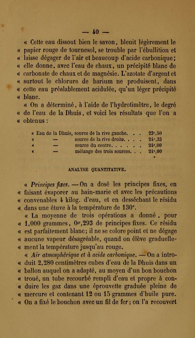 « Cette eau dissout bien le savon, bleuit légèrement le « papier rouge de tournesol, se trouble par rébullition et « laisse dégager de l'air et beaucoup d'acide carbonique; « elle donne, avec l'eau de chaux, un précipité blanc de « carbonate de chaux et de magnésie. L'azotate d'argent et « surtout le chlorure de barium ne produisent, dans « cette eau préalablement acidulée, qu'un léger précipité « blanc. « On a déterminé, à l'aide de l'hydrotimètre, le degré « de l'eau de la Dhuis, et voici les résultats que l'on a « obtenus : « Eau de la Dhuis, source de la rive gauche. . . 23°,50 « — source de la rive droite. . . . 24°,33 « — source du centre 24°,00 « — mélange des trois sources. . . 24°,00 ANALYSE QUANTITATIVE. « Principes fixes.—On a dosé les principes fixes, en « faisant évaporer au bain-marie et avec les précautions « convenables 4 kilog. d'eau, et en desséchant le résidu « dans une étuve à la température de 130°. « La moyenne de trois opérations a donné , pour « 1,000 grammes, 0&r,293 de principes fixes. Ce résidu « est parfaitement blanc; il ne se colore point et ne dégage « aucune vapeur désagréable, quand on élève graduelle- « ment la température jusqu'au rouge. « Air atmosphérique et à acide carbonique. — On a intro- « duit 2,280 centimètres cubes d'eau de la Dhuis dans un « ballon auquel on a adapté, au moyen d'un bon bouchon « troué, un tube recourbé rempli d'eau et propre à con- « duire les gaz dans une éprouvette graduée pleine de « mercure et contenant 12 ou 15 grammes d'huile pure. « On a fixé le bouchon avec un fil de fer ; on l'a recouvert