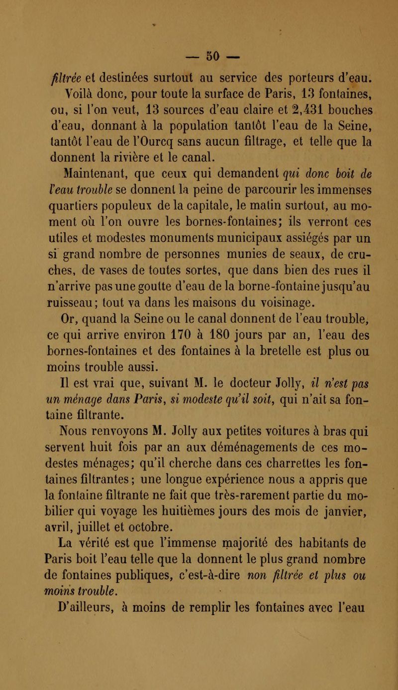 filtrée et destinées surtout au service des porteurs d'eau. Voilà donc, pour toute la surface de Paris, 13 fontaines, ou, si l'on veut, 13 sources d'eau claire et 2,431 bouches d'eau, donnant à la population tantôt l'eau de la Seine, tantôt l'eau de l'Ourcq sans aucun filtrage, et telle que la donnent la rivière et le canal. Maintenant, que ceux qui demandent qui donc boit de ïeau trouble se donnent la peine de parcourir les immenses quartiers populeux de la capitale, le matin surtout, au mo- ment où l'on ouvre les bornes-fontaines; ils verront ces utiles et modestes monuments municipaux assiégés par un si grand nombre de personnes munies de seaux, de cru- ches, de vases de toutes sortes, que dans bien des rues il n'arrive pas une goutte d'eau de la borne-fontaine jusqu'au ruisseau; tout va dans les maisons du voisinage. Or, quand la Seine ou le canal donnent de l'eau trouble, ce qui arrive environ 170 à 180 jours par an, l'eau des bornes-fontaines et des fontaines à la bretelle est plus ou moins trouble aussi. Il est vrai que, suivant M. le docteur Jolly, il n'est pas un ménage dans Paris, si modeste qu'il soit, qui n'ait sa fon- taine filtrante. Nous renvoyons M. Jolly aux petites voitures à bras qui servent huit fois par an aux déménagements de ces mo- destes ménages; qu'il cherche dans ces charrettes les fon- taines filtrantes ; une longue expérience nous a appris que la fontaine filtrante ne fait que très-rarement partie du mo- bilier qui voyage les huitièmes jours des mois de janvier, avril, juillet et octobre. La vérité est que l'immense majorité des habitants de Paris boit l'eau telle que la donnent le plus grand nombre de fontaines publiques, c'est-à-dire non filtrée et plus ou moins trouble. D'ailleurs, à moins de remplir les fontaines avec l'eau