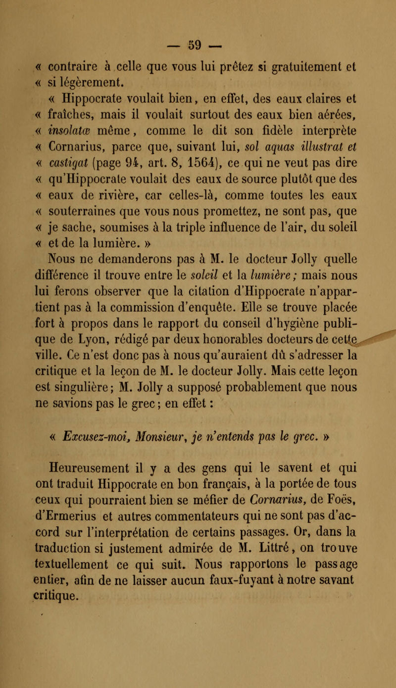 « contraire à celle que vous lui prêtez si gratuitement et « si légèrement. « Hippocrate voulait bien, en effet, des eaux claires et « fraîches, mais il voulait surtout des eaux bien aérées, « insolatœ même, comme le dit son fidèle interprète « Cornarius, parce que, suivant lui, sol aquas illustrât et « castigat (page 94, art. 8, 1564), ce qui ne veut pas dire « qu'Hippocrate voulait des eaux de source plutôt que des « eaux de rivière, car celles-là, comme toutes les eaux « souterraines que vous nous promettez, ne sont pas, que « je sache, soumises à la triple influence de l'air, du soleil « et de la lumière. » Nous ne demanderons pas à M. le docteur Jolly quelle différence il trouve entre le soleil et la lumière; mais nous lui ferons observer que la citation d'Hippocrate n'appar- tient pas à la commission d'enquête. Elle se trouve placée fort à propos dans le rapport du conseil d'hygiène publi- que de Lyon, rédigé par deux honorables docteurs de ceUe, ville. Ce n'est donc pas à nous qu'auraient dû s'adresser la critique et la leçon de M. le docteur Jolly. Mais cette leçon est singulière ; M. Jolly a supposé probablement que nous ne savions pas le grec ; en effet : « Excusez-moi, Monsieur, je n'entends pas le grec. » Heureusement il y a des gens qui le savent et qui ont traduit Hippocrate en bon français, à la portée de tous ceux qui pourraient bien se méfier de Cornarius, de Foës, d'Ermerius et autres commentateurs qui ne sont pas d'ac- cord sur l'interprétation de certains passages. Or, dans la traduction si justement admirée de M. Littré, on trouve textuellement ce qui suit. Nous rapportons le passage entier, afin de ne laisser aucun faux-fuyant à notre savant critique.