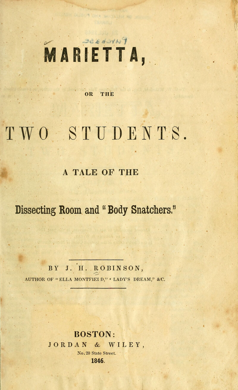 ■th f OR THE TWO STUDENTS. A TALE OF THE Dissecting Room and Body Snatchers.5 BY J. H. ROBINSON, AUTHOR OF ELLA MOJNTF1ELD/' * LADY'S DREAM, &G. BOSTON: JORDAN & WILEY, No 120 State Street. 1846.