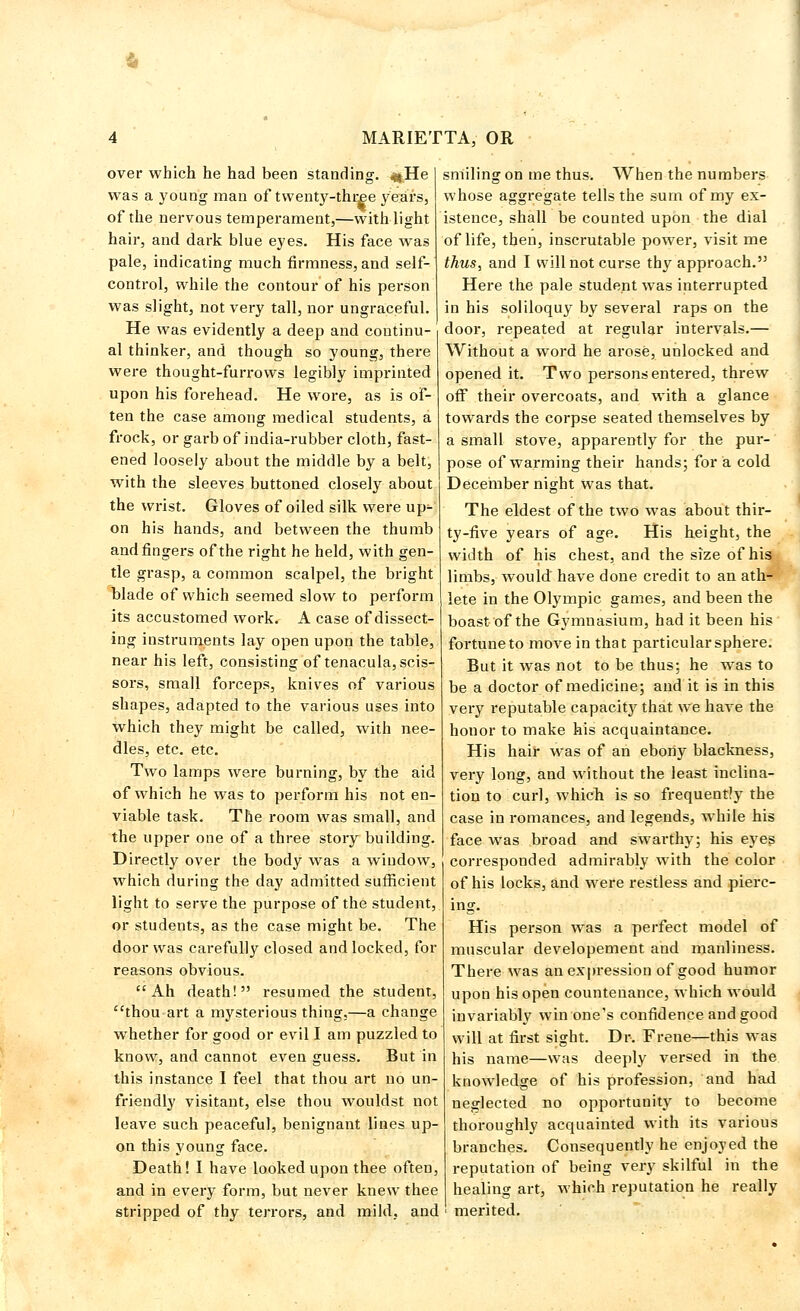 over which he had been standing. «tHe was a young man of twenty-three years, of the nervous temperament,—with light hair, and dark blue eyes. His face was pale, indicating much firmness, and self- control, while the contour of his person was slight, not very tall, nor ungraceful. He was evidently a deep and continu- al thinker, and though so young, there were thought-furrows legibly imprinted upon his forehead. He wore, as is of- ten the case among medical students, a frock, or garb of india-rubber cloth, fast- ened loosely about the middle by a belt, with the sleeves buttoned closely about the wrist. Gloves of oiled silk were up- on his hands, and between the thumb and fingers of the right he held, with gen- tle grasp, a common scalpel, the bright blade of which seemed slow to perform its accustomed work. A case of dissect- ing instruments lay open upon the table, near his left, consisting of tenacula, scis- sors, small forceps, knives of various shapes, adapted to the various uses into which they might be called, with nee- dles, etc. etc. Two lamps were burning, by the aid of which he was to perform his not en- viable task. The room was small, and the upper one of a three story building. Directly over the body was a window, which during the day admitted sufficient light to serve the purpose of the student, or students, as the case might be. The door was carefully closed and locked, for reasons obvious. Ah death! resumed the student, thou art a mysterious thing,—a change whether for good or evil I am puzzled to know, and cannot even guess. But in this instance I feel that thou art no un- friendly visitant, else thou wouldst not leave such peaceful, benignant lines up- on this young face. Death! I have looked upon thee often, and in every form, but never knew thee stripped of thy terrors, and mild, and smiling on me thus. When the numbers whose aggregate tells the sum of my ex- istence, shall be counted upon the dial of life, then, inscrutable power, visit me thus, and I will not curse thy approach. Here the pale student was interrupted in his soliloquy by several raps on the door, repeated at regular intervals.— Without a word he arose, unlocked and opened it. Two persons entered, threw off their overcoats, and with a glance towards the corpse seated themselves by a small stove, apparently for the pur- pose of warming their hands; for a cold December night was that. The eldest of the two was about thir- ty-five years of age. His height, the width of his chest, and the size of his limbs, would have done credit to an ath- lete in the Olympic games, and been the boast of the Gymnasium, had it been his fortune to move in that particular sphere. But it was not to be thus: he was to be a doctor of medicine; and it is in this very reputable capacity that we have the houor to make his acquaintance. His hair was of an ebony blackness, very long, and without the least inclina- tion to curl, which is so frequently the case in romances, and legends, wThile his face was broad and swarthy; his eyes corresponded admirably with the color of his locks, and were restless and pierc- ing. His person was a perfect model of muscular developement and manliness. There was an expression of good humor upon his open countenance, which would invariably win one's confidence and good will at first sight. Dr. Frene—this was his name—was deeply versed in the knowledge of his profession, and had neglected no opportunity to become thoroughly acquainted with its various branches. Consequently he enjoyed the reputation of being very skilful in the healing art, which reputation he really ' merited.