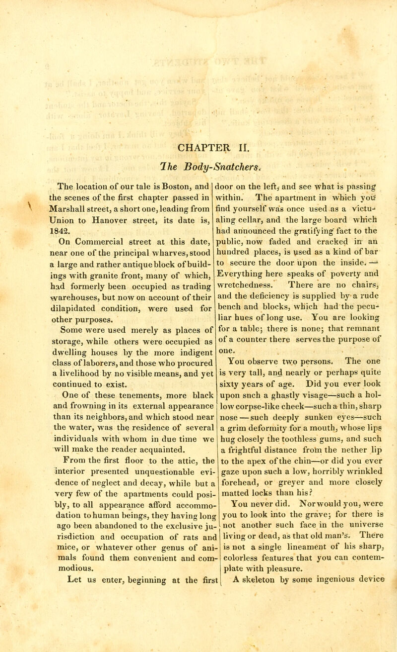 CHAPTER If. The Body-Snatchers. The location of our tale is Boston, and the scenes of the first chapter passed in Marshall street, a short one, leading from Union to Hanover street, its date is, 1842. On Commercial street at this date, near one of the principal wharves, stood a large and rather antique block of build- ings with granite front, many of which, had formerly been occupied as trading warehouses, but now on account of their dilapidated condition, were used for other purposes. Some were used merely as places of storage, while others were occupied as dwelling houses by the more indigent class of laborers, and those who procured a livelihood by no visible means, and yet continued to exist. One of these tenements, more black and frowning in its external appearance than its neighbors, and which stood near the water, was the residence of several individuals with whom in due time we will make the reader acquainted. From the first floor to the attic, the interior presented unquestionable evi- dence of neglect and decay, while but a very few of the apartments could posi- bly, to all appearance afford accommo- dation to human beings, they having long ago been abandoned to the exclusive ju- risdiction and occupation of rats and mice, or whatever other genus of ani- mals found them convenient and com- modious. Let us enter, beginning at the first door on the left, and see what is passing within. The apartment in which you1 find yourself was once used as a victu- aling cellar, and the large board which had announced the gratifying fact to the public, now faded and cracked in an hundred places, is used as a kind of bar to secure the door upon the inside* —•' Everything here speaks of poverty and wretchedness. There are no chairs, and the deficiency is supplied by a rude bench and blocks, which had the pecu- liar hues of long use. You are looking for a table; there is none; that remnant of a counter there serves the purpose of one. You observe two persons. The one is very tall, and nearly or perhaps quite sixty years of age. Did you ever look upon snch a ghastly visage—such a hol- low corpse-like cheek—such a thin, sharp nose—such deeply sunken eyes—such a grim deformity for a mouth, whose lips hug closely the toothless gums, and such a frightful distance from the nether lip to the apex of the chin—or did you ever gaze upon such a low, horribly wrinkled forehead, or greyer and more closely matted locks than his? You never did. Norwould you, were you to look into the grave; for there is not another such face in the universe living or dead, as that old man's. There is not a single lineament of his sharp, colorless features that you can contem- plate with pleasure. A skeleton by some ingenious device