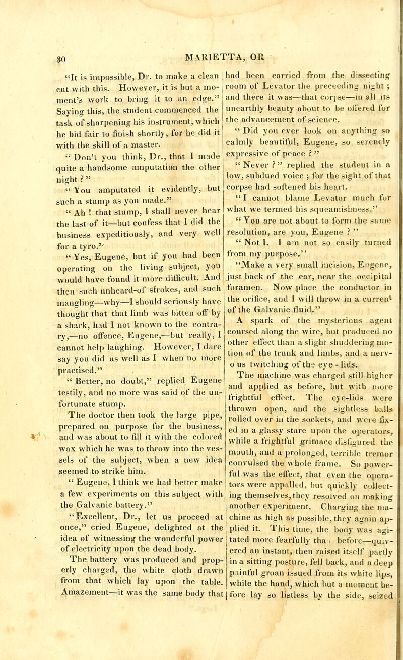 It is impossible, Dr. to make a clean j had been carried from the dissecting cut with this. However, it is but a mo-j room of Levator the preceeding night ; ment's work to bring it to an edge. j and there it was—that corpse—in all its Saying this, the student commenced the I unearthly beauty about to be offered for task of sharpening his instrument, which he bid fair to finish shortly, for he did it with the skill of a master.  Don't you think, Dr., that I made quite a handsome amputation the other night ?  You amputated it evidently, but such a stump as you made.  Ah ! that stump, I shall never hear the last of it—but confess that I did the business expeditiously, and very well for a tyro.''  Yes, Eugene, but if you had been operating on the living subject, you would have found it more difficult. And then such unheard-of strokes, and such mangling—why—I should seriously have thought that that limb was bitten off by a shark, had I not known to the contra- ry,—no offence, Eugene,—but really, I cannot help laughing. However, I dare say you did as well as I when no more practised.  Better, no doubt, replied Eugene testily, and no more was said of the un- fortunate stump. The doctor then took the large pipe, prepared on purpose for the business, and was about to fill it with the colored wax which he was to throw into the ves- sels of the subject, when a new idea seemed to strike him.  Eugene, I think we had better make a few experiments on this subject with the Galvanic battery. Excellent, Dr., let us proceed at once, cried Eugene, delighted at the idea of witnessing the wonderful power of electricity upon the dead body. The battery was produced and prop- erly charged, the white cloth drawn from that which lay upon the table. Amazement—it was the same body that the advancement of science,  Did you ever look on anything so calmly beautiful, Eugene, so serenely expressive of peace ?   Never ? replied the student in a low. subdued voice •, for the sight of that corpse had softened his heart.  I cannot blame Levator much for what we termed his squeamishness.  You are not about to form the same resolution, are you, Eugene ?   Not I. I am not so easily turned from my purpose. Make a very small incision, Eugene, just back of the ear, near the occipital foramen. Now place the conductor in the orifice, and I will throw in a current of the Galvanic fluid. A spark of the mysterious . agent coursed along the wire, but produced no other effect than a slight shuddering mo- tion of the trunk and limbs, and a aerv- ous twitching of the eye-lids. The machine was charged still higher and applied as before, but with more frightful effect. The eye-lids were thrown open, and the sightless balls rolled over in the sockets, and were fix- ed in a glassy stare upon the operators, while a frightful grimace disfigured the mouth, and a prolonged, terrible tremor convulsed the whole frame. So power- ful was the effect, that even the opera- tors were appalled, but quickly collect- ing themselves, they resolved on making another experiment. Charging the ma- chine as high as possible, they again ap- plied it. This time, the body was agi- tated more fearfully tha i before—quiv- ered an instant, then raised itself partly in a sitting posture, fell back, and a deep painful groan issued from its white lips, while the hand, which but a moment be- fore lay so listless by the side, seized