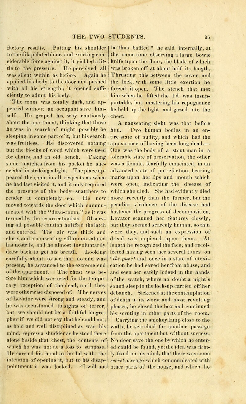 factory results. Putting his shoulder to the dilapidated door, and exerting con- siderable force against it, it yielded a lit- tle to the pressure. He perceived all was silent within as before. Again he applied his body to the door and pushed with all his strength ; it opened suffi- ciently to admit his body.. The room was totally dark, and ap- peared without an occupant save him- self. He groped his. way cautiously about the apartment, thinking that those he was in search of might possibly be sleeping in'some part of it, but his search was fruitless. ■ He discovered nothing but the blocks of wood which were used for chairs, and an old bench. Taking some matches from his pocket he suc- ceeded in striking alight. The place ap- peared the same in all respects as when he had last visited it, and it only required the presence of the body snatchers to render it completely so. He now moved towards the door which cummu- nicated with the dead-room, as it was termed by the resurrectionists. Observ- ing all possible caution he lifted the latch and entered. The air was thick and close, and a nauseating effluvium saluted his nostrils, and he almost involuntarily drew back to get his breath. Looking carefully about to see that no one was present, he advanced to the extreme end of the apartment. The chest was be- fore him which was used for the tempo- rary reception of the dead, until they were otherwise disposed of. The nerves of Levator were strong and steady, and he was accustomed to sights of terror, but we should not be a faithful biogra- pher if we did not say that he' could not, as bold and well disciplined as was his mind, repress a shudder as he stood there alone beside that chest, the contents of which he was not at a loss to suppose. He carried his hand to the lid with the intention of opening it, but to his disap- pointment'it was locked. I will not be thus baffled he said internally, at the same time observing a large bowie knife upon the floor, the blade of which was broken off at about half its length. Thrusting this between the cover and the lock, with some little exertion he forced it open. The stench that met him when he lifted the lid was insup- portable, but mastering his repugnance he held up the light and gazed into the chest. A nauseating sight was that before him. Two human bodies in an en- tire state of nudity, and which had the appearance of having been long dead.— One was the body of a stout man in a tolerable state of preservation, the other was a female, fearfully emaciated, in an advanced state of putrefaction, bearing marks upon her lips and mouth which were open, indicating the disease of which she died. She had evidently died more l'ecently than the former, but the peculiar virulence of the disease had hastened the progress of decomposition. Levator scanned her features closely, but they seemed scarcely human, so thin were they, and such an expression of dread was depicted upon them. At length he recognized the face, and recol- lected having seen her several times on 'the pave' and once in a state of intoxi- cation he had saved her from abuse, and and seen her safely lodged in the hands of the watch, where no doubt a night's sound sleep in the lock-up carried off her debauch. Sickened at the contemplation of death in its worst and most revolting phases, he closed the box and continued his scrutiny in other parts of the room. Carrying the smokey lamp close to the walls, he searched for another passage from the apartment but without success. No door save the one by which he enter- ed could be found, yet the idea was firm- ly fixed on his mind, that there was some secret passage which communicated with other parts of the house, and which he