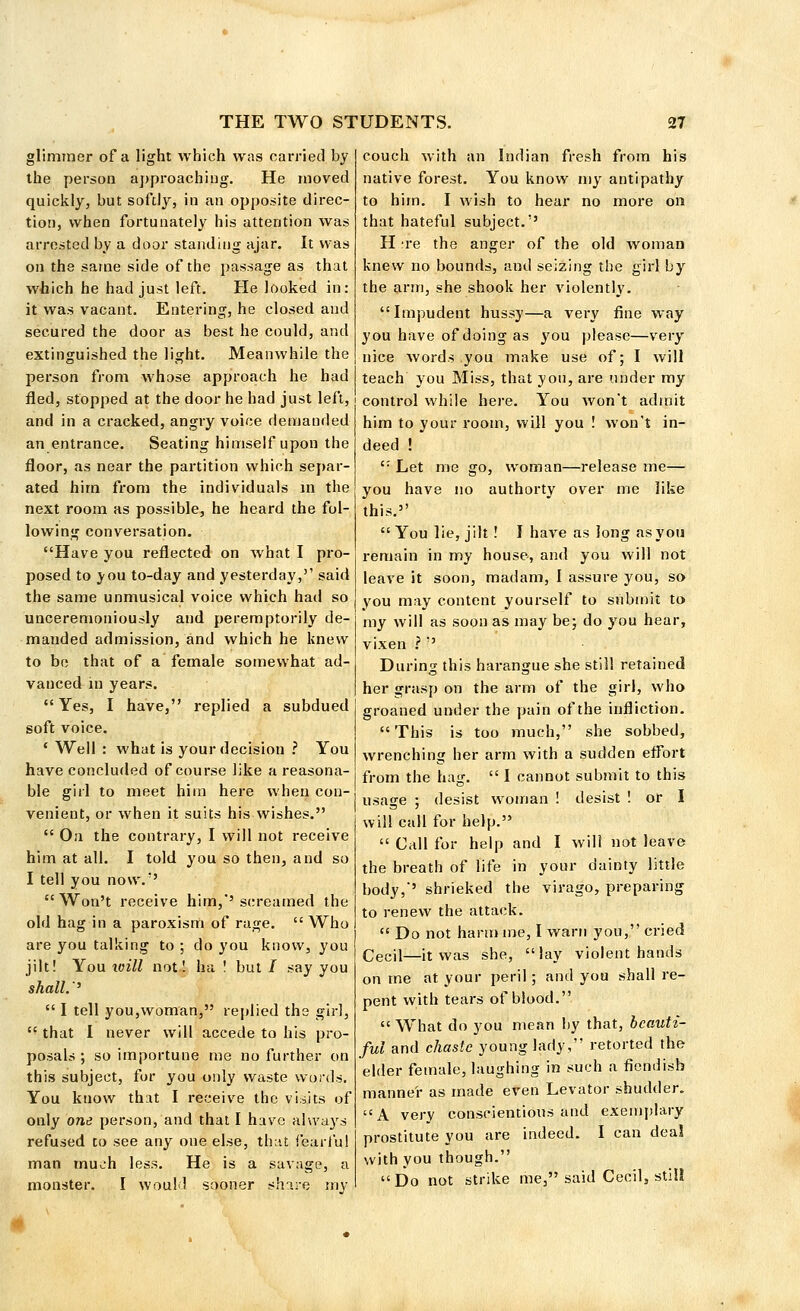 glimmer of a light which was carried by the person approaching. He moved quickly, but softly, in an opposite direc- tion, when fortunately his attention was arrested by a door standing ajar. It was on the same side of the passage as that which he had just left. He looked in: it was vacant. Entering, he closed and secured the door as best he could, and extinguished the light. Meanwhile the person from whose approach he had fled, stopped at the door he had just left, and in a cracked, angry voice demanded an entrance. Seating himself upon the floor, as near the partition which separ- ated him from the individuals in the next room as possible, he heard the fol- lowing conversation. Have you reflected on what I pro- posed to you to-day and yesterday,'' said the same unmusical voice which had so unceremoniously and peremptorily de- manded admission, and which he knew to be that of a female somewhat ad- vanced in years.  Yes, I have, replied a subdued soft voice. ' Well : what is your decision ? You have concluded of course like a reasona- ble girl to meet him here when con- venient, or when it suits his wishes.  On the contrary, I will not receive him at all. I told you so then, and so I tell you now.'5 Won't receive him,'screamed the old hag in a paroxism of rage. Who are you talking to ; do you know, you jilt! You will not! ha ! but/ say you shall.''  I tell you,woman, replied the girl,  that 1 never will accede to his pro- posals ; so importune me no further on this subject, for you only waste words. You know that I receive the visits of only one person, and that I have always refused to see any one else, that fearful man much less. He is a savage, a monster. I would sooner share my couch with an Indian fresh from his native forest. You know my antipathy to him. I wish to hear no more on that hateful subject.'5 H ;re the anger of the old woman knew no bounds, and seizing the girl by the arm, she shook her violently. Impudent hussy—a very fine way you have of doing as you please—very nice words you make use of; I will teach you Miss, that you, are under my control while here. You won't admit him to your room, will you ! won't in- deed !  Let me go, woman—release me— you have no authorty over me like this.5' You lie, jilt ! I have as Jong as you remain in my house, and you will not leave it soon, madam, I assure you, so you may content yourself to submit to my will as soon as may be; do you hear, vixen ? '5 During this harangue she still retained her grasp on the arm of the girl, who groaned under the pain of the infliction. This is too much, she sobbed, wrenching her arm with a sudden effort from the hag.  I cannot submit to this usage ; desist woman ! desist ! or I will call for help.  Call for help and I will not leave the breath of life in your dainty little body,'5 shrieked the virago, preparing to renew the attack.  Do not harm me, I warn you, cried Cecil—it was she, lay violent hands on me at your peril; and you shall re- pent with tears of blood.  What do you mean by that, beauti- ful and chaste young lady, retorted the elder female, laughing in such a fiendish manner as made even Levator shudder. A very conscientious and exemplary prostitute you are indeed. I can deal with you though.  Do not strike me, said Cecilj std!