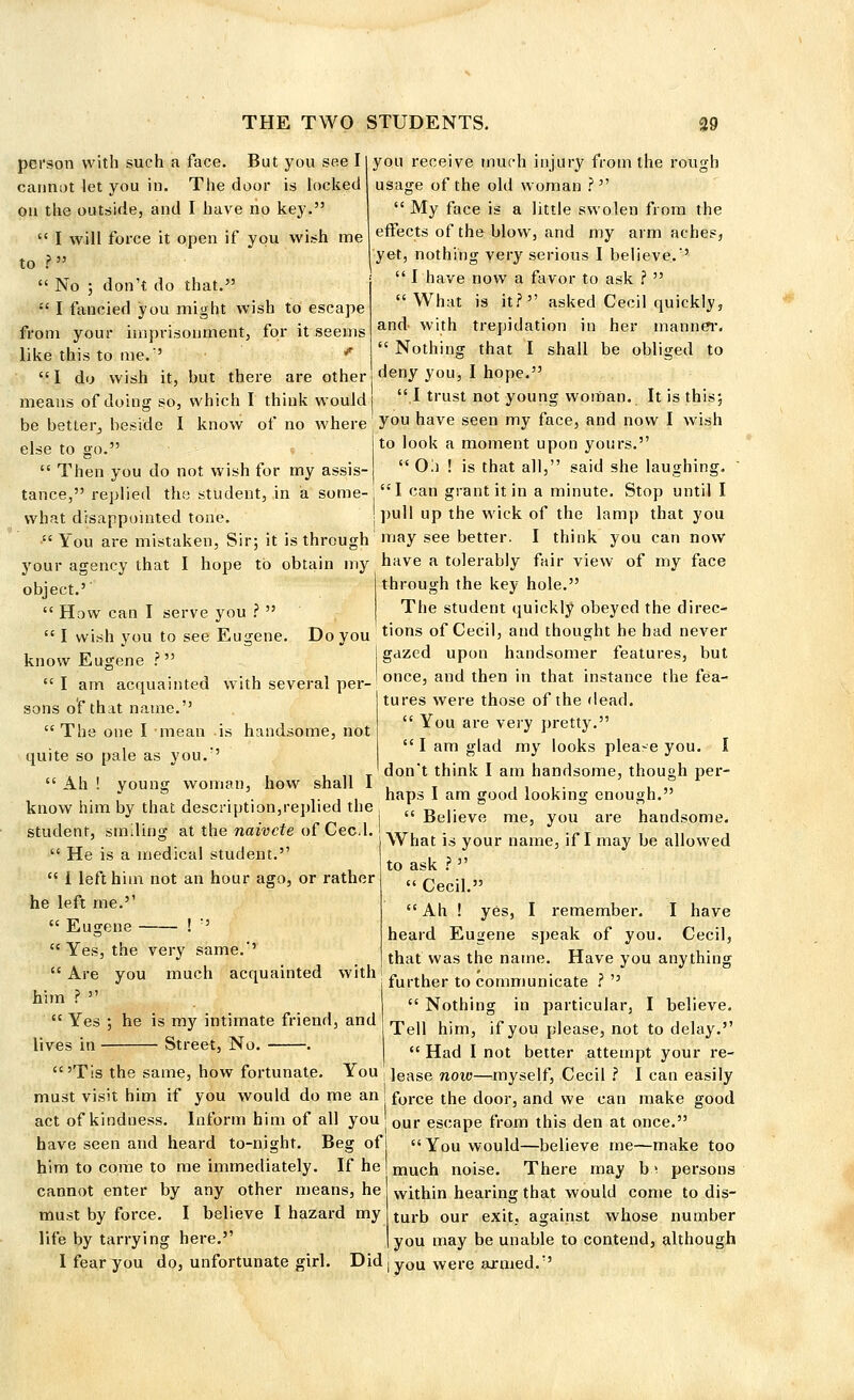 person with such a face. But you see I cannot let you in. The door is locked on the outside, and I have ho key.  I will force it open if you wish me to ?  No ; don't do that.  I fancied you might wish to escape from your imprisonment, for it seems like this to me.'' f  I do wish it, but there are other means of doing so, which I think would be better, beside I know of no where else to go.  Then you do not wish for my assis- tance, replied the student, in a some- what disappointed tone you receive much injury from the rough usage of the old woman ?■■'■'  My face is a little swolen from the effects of the blow, and my arm aches, yet, nothing very serious I believe.''  I have now a favor to ask ?  What is it? asked Cecil quickly, and with trepidation in her manner.  Nothing that I shall be obliged to deny you, I hope. I trust not young woman. It is this; you have seen my face, and now I wish to look a moment upon yours.  Oi) ! is that all, said she laughing. I can grant it in a minute. Stop until I pull up the wick of the lamp that you You are mistaken, Sir; it is through ' may see better. I think you can now your agency that I hope to obtain my have a tolerably fair view of my face object.''  How can I serve you ?  through the key hole.' The student quickly obeyed the direc-  I wish you to see Eugene. Do you tions of Cecil> aild thought he had never know Eugene ? I gazed upon handsomer features, but  I am°acquainted with several per-'once' and then in that instance the fea- tures were those of the dead.  You are very pretty.  I am glad my looks please you. I T don't think I am handsome, though per- Ah ! vouncr woman, how shall 1 . T . , . . ... , , . . ,. . . haps 1 am good looking enough. sons of that name.'' The one I mean is handsome, not quite so pale as you. know him by that description,replied the student, smiling at the naivete of Cecd.  He is a medical student.  I left him not an hour ago, or rather he left me.  Eugene !  Yes, the very same.''  Are you much acquainted with him ?   Yes ; he is my intimate friend, and lives in Street, No. .  Believe me, you are handsome. What is your name, if I may be allowed to ask ?   Cecil. Ah ! yes, I remember. I have heard Eugene speak of you. Cecil, that was the name. Have you anything further to communicate ?   Nothing in particular, I believe. Tell him, if you please, not to delay.  Had I not better attempt your re-  'Tis the same, how fortunate. You ]ease now—myself, Cecil ? I can easily must visit him if you would do me an!force tne door, and we can make good act of kindness. Inform him of all you j our escape from this den at once. have seen and heard to-night. Beg of You would—believe me—make too him to come to me immediately. If he cannot enter by any other means, he must by force. I believe I hazard my life by tarrying here. I fear you do, unfortunate girl. Did j yOU were armed. much noise. There may h\ persons within hearing that would come to dis- turb our exit, against whose number you may be unable to contend, although