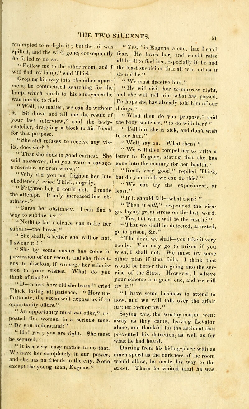 attempted to relight it ; but the oil was , « Yes, 'tis Eugene alone, that I shall spilled, and the wick gone, consequently fear. He loves her, and would raise he faded to do so j all h^„ t0 fill(| hei. —.^ .f he had Follow me to the other room, and I the least suspicion that all was not as it Will find my lamp, said Thick. should be.35 Groping his way into the other apart-! « We must deceive him  ment, he commenced searching for the j « He will visit her to-morrow night lamp, which much to his annoyance he and she will tell him what has passed' was unable to find. j Perhaps she has already toJ(J ,- ^^ well, no matter, we can do without doings, it. Sit down and tell me the result ofj « What then do you propose/' said your last interview, said the body- the body-snatcher, '< to do wirh her?  catcher, dragging a block to his friend | « Tell him she is sick, and don't wi«h tor that purpose. 'to see him.  She stiJI refuses to receive any vis- ' « Well, say on. What then ? » its, does she?  I „ We wi|| then compe, ber (o ^ & I hat she does in good earnest. She letter to Eugene, stating that she has said moreover, that you were a savage, gone into the country for her health. a monster, or even worsp. «in j i », .. . *. «Wh a-a vcnworse' i Good, very good, replied Thick3 Why did you not frighten her into but do you think we can do this?  obedience, cried Thick, angrily ! «\\r u «fiV; uL u t /.I g y We can try the experiment, at Frighten her, I could not. I made least. stiLT^' k °n,y hlCreaSed her °b If !t 4°^ faib-what then?  S Curse her obstinacy. lean find a1 '7^ ^ ^^ the vira* way to subdue her. , ™ ty^l *« ^ °n the Jttst wold ««tst ,u- i • . Yes, but what will be the result?  Nothing but violence can make her j .< That we shall be detected, arrested, submit-the hussy. go to prison, &c. fehe shall, whether she will or not, The devil we shall^you take it very 1 swear it ! *' ! „ n -tr . . J 4t c. , , coolly. You may go to prison if you bhe by some means has come in wish, I shall not. We must try some possession of our secret, and she threat- other plan if that fails. I think that ens to disclose, if we urge her subrnis- would be better than going into the ser- sion to your wishes. What do you vice of the State. However, I believe ^ of that?  yoUr scheme is a g°od one> a»d we will D—n her! how did she learn?'cried try it. Thick, losing all patience.  How un-  I have some business to attend to fortunate, the vixen will expose us if an now, and we will talk over the affair opportunity offers. further to_morrow,„ « An opportunity must not offer, re- Saying this, the worthy couple went peated the woman in a serious tone, away as they came, leaving Levator  Do you understand? ' alonej and thankful for the accident that  Ha! yes ; you are right. She must prevented his detection, as well as for be secured.' what he had heard.  It is a very easy matter to do that. Darting from his hiding-place with aa We have her completely in our power, much speed as the darkness of the room and she has no friends in the city. None Would allow, he made his way to the except the young man, Eugene. street. There he waited Until' he waa