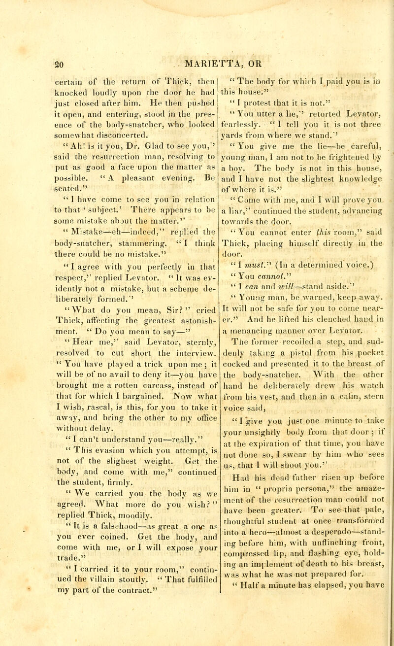 certain of the return of Thick, then knocked loudly upon the door he had just closed after him. He then pushed it opeu, and entering, stood in the pres- ence of the body-snatcher, who looked somewhat disconcerted.  Ah! is it you. Dr. Glad to see you,5 said the resurrection man, resolving to put as good a face upon the matter as possible. A pleasant evening. Be seated.  1 have come to see you in relation to that ' subject.' There appears to be some mistake about the matter.  Mistake—eh—indeed, replied the body-snatcher, stammering.  I think there could be no mistake.  I agree with you perfectly in that respect,' replied Levator.  It was ev- idently not a mistake, but a scheme de- liberately formed. What do you mean, Sir? cried Thick, affecting the greatest astonish- ment.  Do you mean to say—  Hear me, said Levator, sternly, resolved to cut short the interview.  You have played a trick upon me; it will be of no avail to deny it—you have brought me a rotten carcass, instead of that for which I bargained. Now what I wish, rascal, is this, for you to take it away, and bring the other to my office without delay.  I can't understand you—really.  This evasion which you attempt, is not of the slighest weight. Get the body, and come with me, continued the student, firmly.  We carried you the body as we agreed. What more do you wish? replied Thick, moodily.  It is a falsehood—as great a one as you ever coined. Get the body, and come with me, or I will expose your trade.  I carried it to your room, contin- ued the villain stoutly. That fulfilled my part of the contract.  The body for which I paid you is in this house.  I protest that it is not.  You utter a lie,' retorted Levator, fearlessly. I tell you it is not three yards from where we stand.'  You give me the lie—be careful, young man, I am not to be frightened by a boy. The body is not in this house, and I have not the slightest knowledge of where it is.  Come with me, and I will prove you a liar, continued the student, advancing towards the door. You cannot enter this room, said Thick, placing himself directly in the door.  I must. (In a determined voice.)  You cannot.  I can and ivill—stand aside.'  Young man, be warned, keep away. It will not be safe for you to come near- er. And he lifted his clenched hand in a menancing manner over Levator. The former recoiled a step, and sud- denly taking a pistol from his pocket. cocked and presented it to the breast of the body-snatcher. With the other hand he deliberately drew his watch from his vest, and then in a calm, stern voice said,  I give you just one minute to take your unsightly body from that door ; if at the expiration of that time, you have not done so, I swear by him who sees us, that I will shoot you. Had his dead father ri.;en up before him in  propria persona, the amaze- ment of the resurrection man could not have been greater. To see that pale, thoughtful student at once transformed into a hero^—almost a desperado—stand- ing before him, with unflinching front, compressed lip, and flashing eye, hold- ing an implement of death to his breast, was .what he was not prepared for.  Haifa minute has elapsed, you have