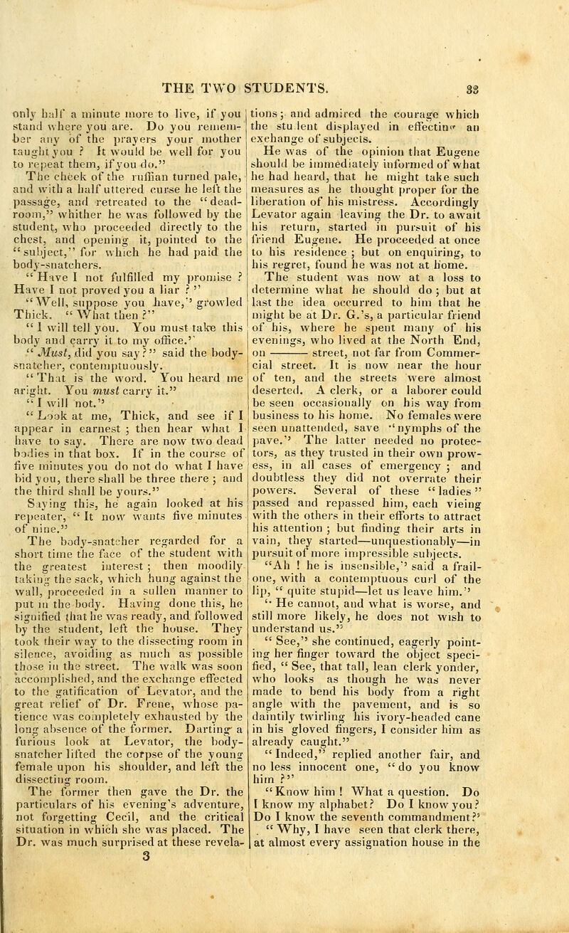 only half a minute more to live, if you stand where you are. Do you remem- ber any of the prayers your mother taught you ? It would be well for you to repeat them, if you do. The cheek of the ruffian turned pale, and with a half uttered curse he left the passage, and retreated to the dead- room, whither he was followed by the student, who proceeded directly to the chest, and opening it, pointed to the subject, for which he had paid the body-snatchers.  Have I not fulfilled my promise ? Have I not proved you a liar ?  Well, suppose you have/'growled Thick.  What then ?.  1 will tell you. You must take this body and carry it to my office.'  Must, did you say? said the body- snatcher, contemptuously.  That is the word. You heard me aright. You must carry it. I will not.  Look at me, Thick, and see if I appear in earnest ; then hear what I have to say. There are now two dead bodies in that box. If in the course of five minutes you do not do what I have bid you, there shall be three there ; and the third shall be yours. Saying this, he again looked at his repeater, It now wants five minutes of nine. The body-snatcher regarded for a short time the face of the student with the greatest interest ; then moodily taking the sack, which hung against the wall, proceeded in a sullen manner to put m the body. Having done this, he signified that he was ready, and followed by the student, left the house. They took their way to the dissecting room in silence, avoiding as much as possible those in the street. The walk was soon accomplished, and the exchange effected to the gatification of Levator, and the great relief of Dr. Frene, whose pa- tience was completely exhausted by the long absence of the former. Darting' a furious look at Levator, the body- snatcher lifted the corpse of the young female upon his shoulder, and left the dissecting room. The former then gave the Dr. the particulars of his evening's adventure, not forgetting Cecil, and the critical situation in which she was placed. The Dr. was much surprised at these revela- 3 tions; and admired the courage which the stu.lent displayed in effecting an exchange of subjects. He was of the opinion that Eugene should be immediately informed of what he had heard, that he might take such measures as he thought proper for the liberation of his mistress. Accordingly Levator again leaving the Dr. to await his return, started in pursuit of his friend Eugene. He proceeded at once to his residence ; but on enquiring, to his regret, found he was not at home. The student was now at a loss to determine what he should do ; but at last the idea occurred to him that he might be at Dr. G.'s, a particular friend of his, where he spent many of his evenings, who lived at the North End, on street, not far from Commer- cial street. It is now near the hour of ten, and the streets were almost deserted. A clerk, or a laborer eould be seen occasionally on his way from business to his home. No females were seen unattended, save nymphs of the pave.'' The latter needed no protec- tors, as they trusted in their own prow- ess, in all cases of emergency ; and doubtless they did not overrate their powers. Several of these  ladies passed and repassed him, each vieing with the others in their efforts to attract his attention ; but finding their arts in vain, they started—unquestionably—in pursuit of more impressible subjects. Ah ! he is insensible,'' said a frail- one, with a contemptuous curl of the lip,  quite stupid—let us leave him.'' '• He cannot, and what is worse, and still more likely, he does not wish to understand us.  See, she continued, eagerly point- ing her finger toward the object speci- fied,  See, that tall, lean clerk yonder, who looks as though he was never made to bend his body from a right angle with the pavement, and is so daintily twirling his ivory-headed cane in his gloved fingers, I consider him as already caught.  Indeed, replied another fair, and no less innocent one,  do you know him ? Know him! What a question. Do I know my alphabet? Do I know you? Do I know the seventh commandment?'  Why, I have seen that clerk there, at almost every assignation house in the