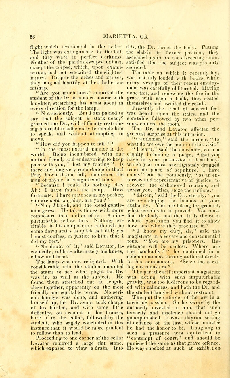 flight which terminated in the cellar. The light was exti.nguishee by the fall, and they were iu perfect darkness. Neither of ihe parties escaped unhurt, except the corpse, which, upon exami- nation, bad not sustained the slightest injury. De.-pite the aches and bruises, they laughed heartily at their ludicrous mishap. Are you much hurt, enquired the student of the Dr. in a voice hoarse with laughter, stretching his arms about in every direction for the lamp.  Not seriously. But I am pained to say that the subject is stark dead, groaned the Dr., with difficulty restrain- ing his risibles sufficiently to enable him to speak, and without attempting to move.  How did you happen to fall ? '' In the most natural manner in the world. Being incumbered with our mutual friend, and endeavoring to keep pace with you, I lost my footing. Is there anything very remarkable in that? Pray how did you fall, continued the man of physic, in a significant tone.  Because I could do nothing else. Ah ! I have found the lamp. How fortunate. I have matches in my pocket; you are both langhiug, are you ?  No; /laugh, and the dead gentle- man grins. He takes things with more composure than either of us. An im- purturbable fellow this. Nothing ex- citable in his composition, although he came down stairs as quick as 1 did; yet 1 must confess, in justice to him, that I did my best.  No doubt of it, said Levator, la- conically, rubbing alternately his knees, elbow and head. The lamp was now relighted. With considerable ado the student mounted the stairs to see what plight the Dr. was in, as well as the subject. He found them stretched out at length, close together, apparently on the most friendly and equitable terms. No seri- ous damage was done, and gathering himself up, the Dr. again took charge of his burden, and with some little difficulty, on account of his bruises, bore it to the cellar, followed by the student, who sagely concluded in this instance that it would be more prudent to follow than to lead. Proceeding to one corner of the cellar Levator removed a large flat stone, which exposed to view a drain. Into this, the Dr. thrust the body. Putting the slab in its former position, they ascended again to the discecting room, satisfied that the subject was properly secreted. The table on which it recently lay, was instantly loaded with books, while every vestage of their recent employ- ment was carefully obliterated. Having done this, and renewing the fire in the grate, with each a book, they seated themselves and awaited the result. Presently the tread of several feet was heard upon the stairs, and the constable, followed by two other per- sons, entered the room. The Dr. and Levator afTected the' greatest surprise at this intrusion. Gentlemen, said the former,  to what do we owe the honor of this visit.  I learn, said the constable, with a dignity becoming a judge,  that you have in your possession a dead body, which you most sacriligiously dragged from its place of sepulture. I have come, said he, pompously,  as an en- forcer, and representative of justice, to recover the dishonored remains, and arrest you. Men, seize the ruffians.'  Listen,'' said the Dr., sternly, you are oversteping the bounds of your authority. You are taking for granted, what remains to be proved. You must find the body, and then it is theirs in whose possession you find it to show how and where they procured it.-'  I knowT my duty, sir, said the magistrate in a severe and consequential tone.  You are my prisoners. Re- sistance will be useless. Where are the handcuffs ?  he continued in a solemn manner, turning authoratatively to his companions. Seize the sacri- legious monsters. The part the self-important magistrate was acting with such imputurballe gravity, was too ludicrous to be regard- ed with calmness, and both the Dr. and the student laughed without restraint. This put the enforcer of the law in a towering passion. So he swore by the authority invested in him, that such temerity and insolence should not go go unpunished. It was a flagrant setting at defiance of the law, whose minister he had the honor to be. Laughing in such a presence was equivalent to contempt of court, and should be punished the same as that grave offence. He was shocked at such an exhibition
