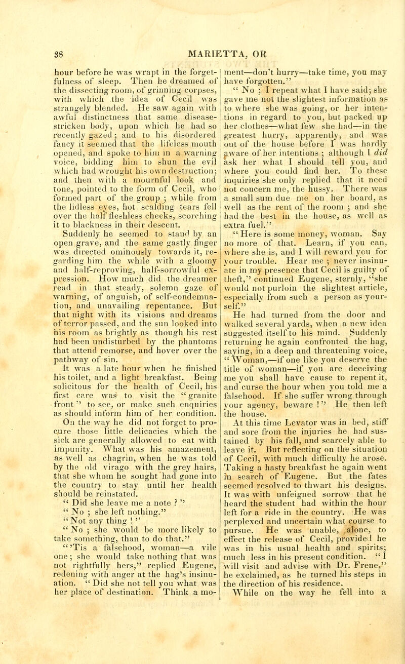 hour before he was wrapt in the forget- fulness of sleep. Then he dreamed of the dissecting room, of grinning corpses, with which the idea of Cecil was strangely blended. He saw again with awful distinctness that same disease- stricken body, upon which he had so recently gazed ; and to his disordered fancy it seemed that the lifeless mouth opened, and spoke to him in a warning voice, bidding him to shun the evil which had wrought his own destruction; and then with a mournful look and tone, pointed to the form of Cecil, who formed part of the group ; while from the lidless eyes, hot scalding tears fell over the half*fleshless cheeks, scorching it to blackness in their descent. Suddenly he seemed to stand by an open grave, and the same gastly finger was directed ominously towards it, re- garding him the while with a gloomy and half-reproving, half-sorrowful ex- pression. How much did the dreamer read in that steady, solemn gaze of warning, of anguish, of self-condemna- tion, and unavailing repentance. But that night with its visions and dreams of terror passed, and the sun looked into his room as brightly as though his rest had been undisturbed by the phantoms that attend remorse, and hover over the pathway of sin. It was a late hour when he finished his toilet, and a light breakfast. Being solicitous for the health of Cecil, his first care was to visit the  granite front  to see, or make such enquiries as should inform him of her condition. On the way he did not forget to pro- cure those little delicacies which the sick are generally allowed to eat with impunity. What was his amazement, as well as chagrin, when he was told by the old virago with the grey hairs, that she whom he sought had gone into the country to stay until her health should be reinstated. ei Did she leave me a note ?   No ; she left nothing. Not any thing ! ''  No ;. she would be more likely to take something, than to do that. 'Tis a falsehood, woman—a vile one; she would take nothing that was not rightfully hers, replied Eugene, redening with anger at the hag's insinu- ation.  Did she not tell you what was her place of destination. Think a mo- ment—don't hurry—take time, you may have forgotten.  No ; I repeat what I have said; she gave me not the slightest information as to where she was going, or her inten- tions in regard to you, but packed up her clothes—what few she had—in the greatest hurry, apparently, and was out of the house before I was hardly aware of her intentions ; althoiigh I did ask her what I should tell you, and where you could find her. To these inquiries she only replied that it need not concern me, the hussy. There was a small sum due me on her board, as well as the rent of the room ; and she had the best in the house, as well as extra fuel.:'  Here is some money, woman. Say no more of that. Learn, if you can, where she is, and I will reward you for your trouble. Hear me ; never insinu- ate in my presence that Cecil is guilty of theft,'' continued Eugene, sternly, she would not purloin the slightest article, especially from such a person as your- self. He had turned from the door and walked several yards, when a new idea suggested itself to his mind. Suddenly returning he again confronted the hag, saying, in a deep and threatening voice, '■' Woman,—if one like you deserve the title of woman—if you are deceiving me you shall have cause to repent it, and curse the hour when you told me a falsehood. If she suffer wrong through your agency, beware ! He then left the house. At this time Levator was in bed, stiff and sore from the injuries he had sus- tained by his fall, and scarcely able to leave it. But reflecting on the situation of Cecil, with much difficulty he arose. Taking a hasty breakfast he again went in search of Eugene. But the fates seemed resolved to thwart his designs. It was with unfeigned sorrow that he heard the student had within the hour left for a ride in the country. He was perplexed and uncertain what course to pursue. He was unable, alone, to effect the release of Cecil, provided he was in his usual health and spirits; much less in his present condition, i will visit and advise with Dr. Frene, he exclaimed, as he turned his steps in the direction of his residence. While on the way he fell into a