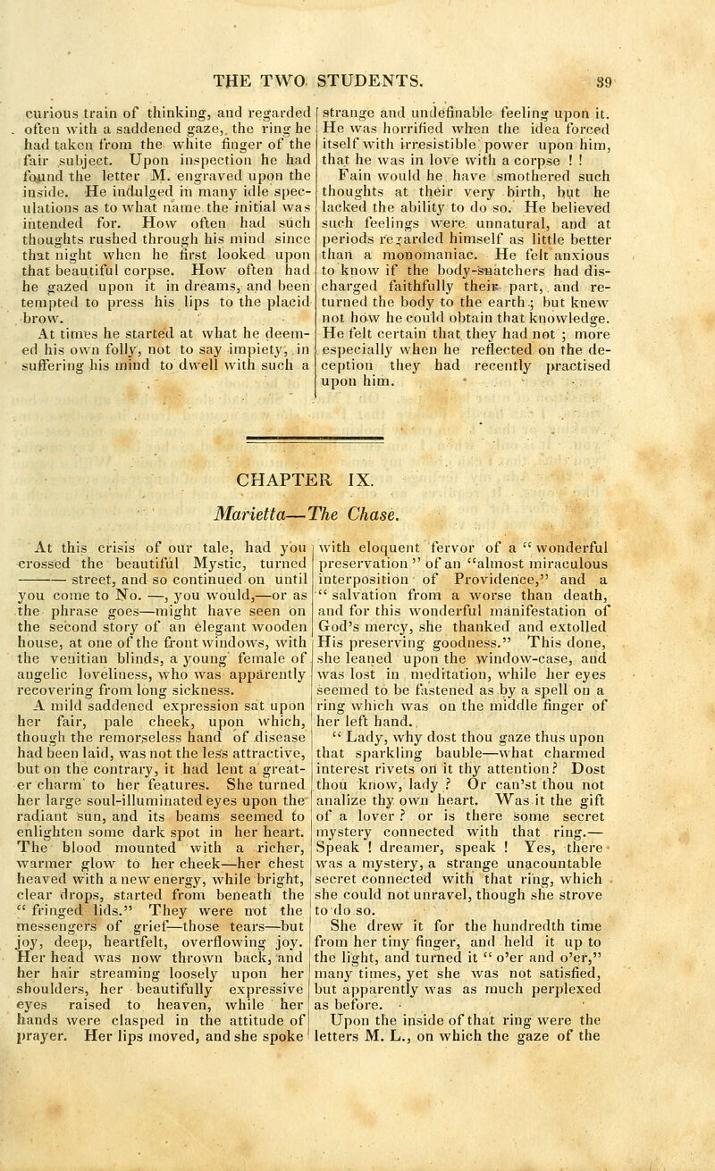 curious train of thinking, and regarded often with a saddened gaze,, the ring he had taken from the white finger of the fair subject. Upon inspection he had found the letter M. engraved upon the inside. He indulged in many idle spec- ulations as to what name the initial was intended for. How often had such thoughts rushed through his mind since that night when he first looked, upon that beautiful corpse. How often had he gazed upon it in dreams, and been tempted to press his lips to the placid brow. At times he started at what he deem- ed his own folly, not to say impiety, .in suffering his mind to dwell with such a strange and undefinable feeling upon it. He was horrified when the idea forced itself with irresistible power upon him, that he was in love with a corpse ! ! Fain would he have smothered such thoughts at their very birth, but he lacked the ability to do so. He believed such feelings were, unnatural, and at periods regarded himself as little better than a monomaniac. He felt anxious to know if the body-snatchers had dis- charged faithfully there-, part,. and re- turned the body to the earth.; but knew not how he could obtain that knowledge. He felt certain that they had not ; more especially when he reflected on the de- ception they had recently practised upon him. • CHAPTER IX. Marietta—The Chase. At this crisis of our tale, had you crossed the beautiful Mystic, turned street, and so continued on until you come to No. —, you would,—or as the phrase goes—might have seen On the second story of an elegant wooden house, at one of the front windows, with the veuitian blinds, a young' female of angelic loveliness, who was apparently recovering from long sickness. A mild saddened expression sat upon her fair, pale cheek, upon which, though the remorseless hand of disease had been laid, was not the less attractive, but on the contrary, it had lent a great- er charm' to her features. She turned her large soul-illuminated eyes upon the radiant sun, and its beams seemed to enlighten some dark spot in her heart. The blood mounted with a richer, warmer glow to her cheek—her chest heaved with a new energy, while bright, clear drops, started from beneath the cc fringed lids. They were not the messengers of grief-—those tears—but joy, deep, heartfelt, overflowing joy. Her head was now thrown back, and her hair streaming loosely upon her shoulders, her beautifully expressive eyes raised to heaven, while her hands were clasped in the attitude of prayer. Her lips moved, and she spoke with eloquent fervor of a ct wonderful preservation of an almost miraculous interposition of Providence, and a salvation from a worse than death, and for this wonderful manifestation of God's mercy, she thanked and extolled His preserving goodness. This done, she leaned upon the window-case, and was lost in meditation, while her eyes seemed to be fastened as by a spell on a ring which was on the middle finger of her left hand..  Lady, why dost thou gaze thus upon that sparkling bauble—what charmed interest rivets ori it thy attention? Dost thou know, lady ? Or can'st thou not analize thy own heart. Was it the gift of a lover ? or is there some secret mystery connected with that ring.— Speak ! dreamer, speak ! Yes, there was a mystery, a strange unacountable secret connected with that ring, which she could not unravel, though she strove todoso. She drew it for the hundredth time from her tiny finger, and held it up to the light, and turned it  o'er and o'er, many times, yet she was not satisfied, but apparently was as much perplexed as before. • Upon the inside of that ring were the letters M. L., on which the gaze of the
