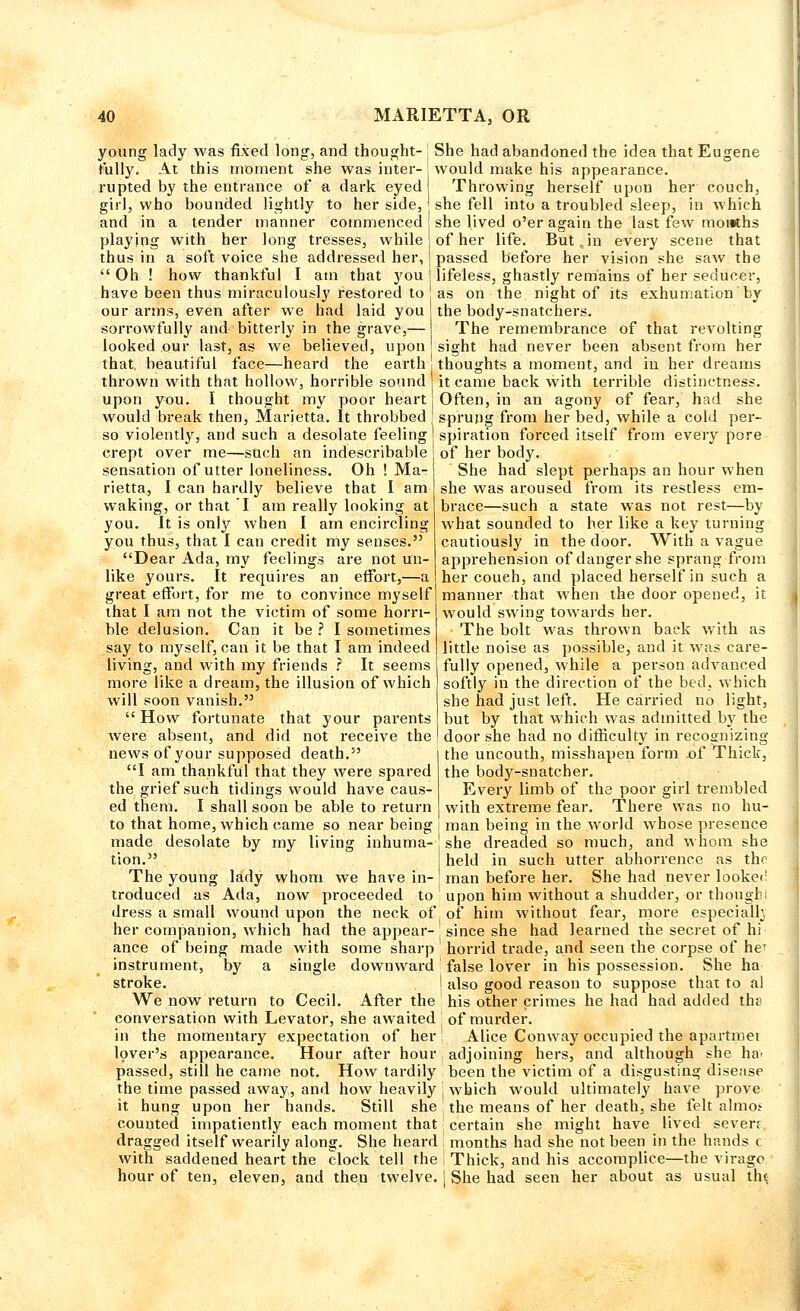 young lady was fixed long, and thought- ': She had abandoned the idea that Eugene fully. At this moment she was inter- ; would make his appearance, rupted by the entrance of a dark eyed Throwing herself upon her couch, girl, who bounded lightly to her side, she fell into a troubled sleep, in which and in a tender manner commenced she lived o'er again the last few months playing with her long tresses, while of her life. But in every scene that thus in a soft voice she addressed her, j passed before her vision she saw the Oh ! how thankful I am that you j lifeless, ghastly remains of her seducer, have been thus miraculously restored to as on the night of its exhumation'by our arms, even after we had laid you | the body-snatchers. sorrowfully and bitterly in the grave,— I The remembrance of that revolting looked our last, as we believed, upon sight had never been absent from her that, beautiful face—heard the earth . thoughts a moment, and in her dreams thrown with that hollow, horrible sound it came back with terrible distinctness. upon you. I thought my poor heart Often, in an agony of fear, had she would break then, Marietta. It throbbed j sprung from her bed, while a cold per- so violently, and such a desolate feeling crept over me—such an indescribable sensation of utter loneliness. Oh ! Ma- rietta, I can hardly believe that I am waking, or that T am really looking at you. It is only when I am encircling you thus, that I can credit my senses. Dear Ada, my feelings are not un- like yours. It requires an effort,—a great effort, for me to convince myself that I am not the victim of some horri- ble delusion. Can it be ? I sometimes say to myself, can it be that I am indeed living, and with my friends ? It seems more like a dream, the illusion of which will soon vanish. How fortunate that your parents were absent, and did not receive the news of your supposed death. I am thankful that they were spared the grief such tidings would have caus- ed them. I shall soon be able to return to that home, which came so near being made desolate by my living inhuma- tion. spiration forced itself from every pore of her body. She had slept perhaps an hour when she was aroused from its restless em- brace—such a state was not rest—by what sounded to her like a key turning cautiously in the door. With a vague apprehension of danger she sprang from her couch, and placed herself in such a manner that when the door opened, it would swing towards her. The bolt was thrown back with as little noise as possible, and it was care- fully opened, while a person advanced softly hi the direction of the bed, which she had just left. He carried no light, but by that which was admitted by the door she had no difficulty in recognizing the uncouth, misshapen form of Thick, the body-snatcher. Every limb of the poor girl trembled with extreme fear. There was no hu- man being in the world whose presence she dreaded so much, and whom she held in such utter abhorrence as thr The young lady whom we have in- man before her. She had never looker troduced as Ada, now proceeded to upon him without a shudder, or though; dress a small wound upon the neck of of him without fear, more especially her companion, which had the appear- . since she had learned the secret of hi ance of being made with some sharp ' horrid trade, and seen the corpse of he^ instrument, by a single downward false lover in his possession. She ha stroke. | also good reason to suppose that to a) We now return to Cecil. After the his other crimes he had had added the conversation with Levator, she awaited: of murder. in the momentary expectation of her! Alice Conway occupied the apartmei lover's appearance. Hour after hour adjoining hers, and although she ha- passed, still he came not. How tardily been the victim of a disgusting disease the time passed away, and how heavily j which would ultimately have prove it hung upon her hands. Still she : the means of her death, she felt almos counted impatiently each moment that' certain she might have lived severe dragged itself wearily along. She heard I months had she not been in the hands c with saddened heart the clock tell the I Thick, and his accomplice—the virago hour of ten, eleven, and then twelve. | She had seen her about as usual tht