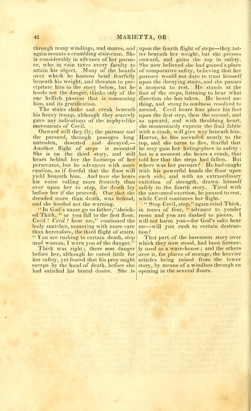 through many windings, and mazes, and again mounts a crumbling stair-case. She is considerably in advance of her pursu- er, who in vain taxes every faculty to attain his object. Many of the boards over which he hastens bend fearfully beneath his weight, and threaten to pre- cipitate him to the story below, but he heeds not the danger, thinks only of the one hellish passion that is consuming him, and its gratification. The stairs shake and creak beneath his heavy tramp, although they scarcely gave any indications of the zephyr-like movements of Cecil. Onward still they fly, the pursuer and the pursued, through passages long untroden, deserted and decayed.— Another flight of steps is mounted She is on the third stqry, and still hears behind her the footsteps of her persecutor, but he advances with more caution, as if fearful that the floor will yield beneath him. And now she hears his voice calling more franticly than ever upon her to stop, for death lay before her if she proceed. Onethat she dreaded more than death, was* behind, and she heeded not the warning.  In God's name go no father, shriek- ed Thick,  or you fall to the first floor. Cecil ! Cecil ! hear me, continued the body snatcher, mounting with more care than heretofore, the third flight of stairs.  You are rushing to certain death, stop mad woman, I warn you of the danger. Thick was right; there was danger before her, although he cared little for her safety, yet feared that his prey might escape by the hand of death, before she had satisfied his brutal desire. She is upon the fourth flight of steps—they tot- ter beneath her weight, but she presses onward, and gains the top in safety. She now believed she had gained a place of comparative safety, believing that her pursuer would not dare to trust himself upon the decaying stairs, aud she pauses a moment to rest. He stands at the foot of the steps, listening to hear w;hat direction she has taken. He heard no- thing, and stung to madness resolved to ascend. Cecil hears him place his foot upon the first step, then the second, and so upward, and with throbbing heart, she momentarily expects, the frail fabric with a crash, will give way beneath him. Horror, he has ascended nearly to the top, and she turns to flee, fearful that he may gain her hiding-place in safety : but in a moment she hears a crash, that told her that the steps had fallen. But where was her pursuer? He had caught with his powerful hands the floor upon each side, and with an extraordinary exibition of strength, drawn himself safely to the fourth story. Tired with the unwonted exertion, he paused to rest, while Cecil continues her flight.  Stop Cecil, stop, again cried Thick, in tones of fear,  advance to yonder room and you are dashed to pieces. I will not harm you—for God's sake hear me—will you rush to certain destruc- tion ? That part of the basement story over which they now stood, had been former- ly used as a Ware-house ; and the others over it, for places of storage, the heavier articles being raised from the lower story, by means of a windlass through an opening in the several floors.