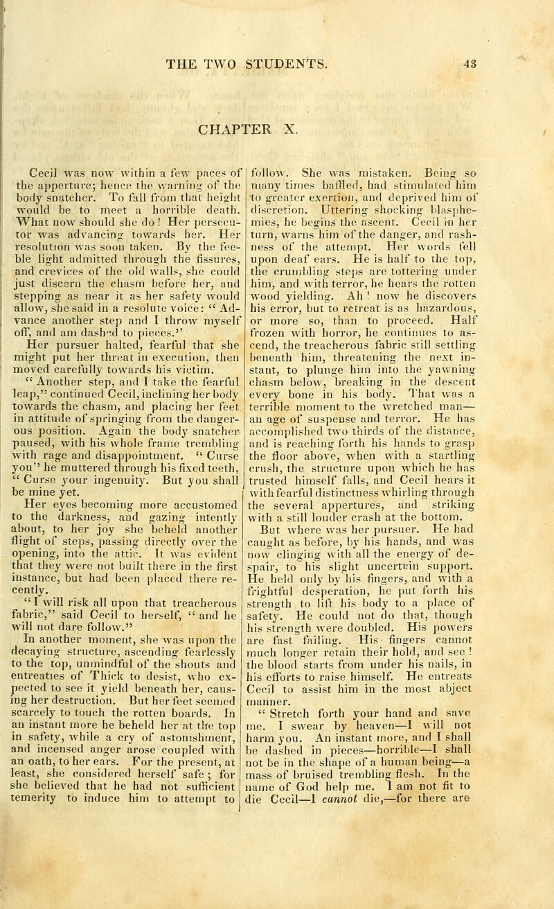 CHAPTER X. Cecil was now within a few paces of the apperture; hence the warning of the body snatcher. To fall from that height would be to meet a horrible death. What now should she do ! Her persecu- tor was advancing towards her. Her resolution was soon taken. By the fee- ble light admitted through the fissures, and crevices of the old walls, she could just discern the chasm before her, and stepping as near it as her safety would allow, she said in a resolute voice:  Ad- vance another step and I throw myself off, and am dashed to pieces. Her pursuer halted, fearful that she might put her threat in execution, then moved carefully towards his victim.  Another step, and I take the fearful leap, continued Cecil, inclining her body towards the chasm, and placing her feet in attitude of springing from the danger- ous position. Again the body snatcher paused, with his whole frame trembling with rage and disappointment.  Curse you he muttered through his fixed teeth,  Curse your ingenuity. But you shall be mine yet. Her eyes becoming more accustomed to the darkness, and gazing intently about, to her joy she beheld another flight of steps, passing directly over the opening, into the attic. It was evident that they were not built there in the first instance, but had been placed there re- cently. I will risk all upon that treacherous fabric, said Cecil to herself,  and he will not dare follow. In another moment, she was upon the decaying structure, ascending fearlessly to the top, unmindful of the shouts and entreaties of Thick to desist, who ex- pected to see it yield beneath her, caus- ing her destruction. But her feet seemed scarcely to touch the rotten boards. In an instant more he beheld her at the top in safety, while a cry of astonishment, and incensed anger arose coupled with an oath, to her ears. For the present, at least, she considered herself safe ; for she believed that he had not sufficient temerity to induce him to attempt to follow. She was mistaken. Being so many times baffled, had stimulated him to greater exertion, and deprived him of discretion. Uttering shocking blasphe- mies, he begins the ascent. Cecil in her turn, warns him of the danger, and rash- ness of the attempt. Her words fell upon deaf ears. He is half to the top, the crumbling steps are tottering under him, and with terror, he hears the rotten wood yielding. Ah ! now he discovers his error, but to retreat is as hazardous, or more so, than to proceed. Half frozen with horror, he continues to as- cend, the treacherous fabric still settling beneath him, threatening the next in- stant, to plunge him into the yawning chasm below, breaking in the descent every bone in his body. That was a terrible moment to the wretched man— an age of suspense and terror. He has accomplished two thirds of the distance, and is reaching forth his hands to grasp the floor above, when with a startling crush, the structure upon which he has trusted himself falls, and Cecil hears it with fearful distinctness whirling through the several appertures, and striking with a still louder crash at the bottom. But where was her pursuer. He had caught as before, by his hands, and was now clinging with all the energy of de- spair, to his slight uncertein support. He held only by his fingers, and with a frightful desperation, he put forth his strength to lift his body to a place of safety. He could not do that, though his strength were doubled. His powers are fast failing. His fingers cannot much longer retain their hold, and see ! the blood starts from under his nails, in his efForts to raise himself. He entreats Cecil to assist him in the most abject manner.  Stretch forth your hand and save me. I swear by heaven—I will not harm you. An instant more, and I shall be dashed in pieces—horrible—I shall not be in the shape of a human being—a mass of bruised trembling flesh. In the name of God help me. I am not fit to die Cecil—I cannot die,—for there are