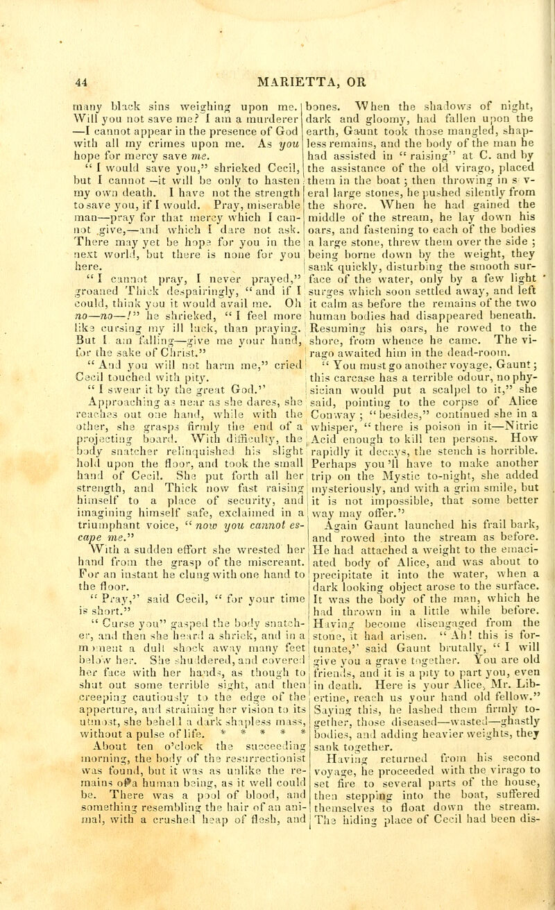 many black sins weighing upon me. Will you not save me? I am a murderer —I cannot appear in the presence of God with all my crimes upon me. As you hope for mercy save me.  I would save you, shrieked Cecil, but I cannot —it wdl be only to hasten my own death. I have not the strength to save you, if I would. Pray, miserable man—pray for that mercy which I can- not .give,—and which I dare not ask. There may yet be hops for you in the bones. When the shadows of night, dark and gloomy, had fallen upon the earth, Gaunt took those mangled, shap- less remains, and the body of the man he had assisted in raising at C. and by the assistance of the old virago, placed them in the boat; then throwing in s- v- eral large stones, he pushed silently from the shore. When he had gained the middle of the stream, he lay down his oars, and fastening to each of the bodies a large stone, threw them over the side ; next world, but there is none for you' being borne down by the weight, they here. i sank quickly, disturbing the smooth sur- I cannot pray, I never prayed, , face of the water, only by a few light groaned Thick despairingly, and if I surges which soon settled away, and left could, think you it would avail me. Oh it calm as before the remains of the two no—no—/ he shrieked, I feel more human bodies had disappeared beneath, like cursing my ill luck, than praying.' Resuming his oars, he rowed to the But I a:n falling—give me your hand, shore, from whence he came. The vi- for the sake of Christ. ! rago awaited him in the dead-room. And you will not harm me, cried;  You must go another voyage, Gaunt; Cecil touched with pity. this carcase has a terrible odour, nophy-  I swear it by the great God.'' ; sician would put a scalpel to it, she Approaching a? near as she dares, she said, pointing to the corpse of Alice reaches out one hand, while with the Conway ; besides, continued she in a other, she grasps firmly the end of a whisper, there is poison in it—Nitric projecting board. With difficulty, the j Acid enough to kill ten persons. How body snatcher relinquished his slight rapidly it decays, the stench is horrible, hold upon the floor, and took the small Perhaps you '11 have to make another hand of Cecil. She put forth all her trip on the Mystic to-night, she added strength, and Thick now fast raising | mysteriously, and with a grim smile, but himself to a place of security, and J it is not impossible, that some better imagining himself safe, exclaimed in ajway may offer. triumphant voice, now you cannot es-\ Again Gaunt launched his frail bark, cape me. With a sudden effort she wrested her hand from the grasp of the miscreant. For an instant he clung with one hand to the floor.  Pray,'' said Cecil,  for your time is short.  Curse you gasped the body snatch- er, and then she heard a shriek, and in aj stone, it had arisen.  Ah! this is flor- in ):iie:it a dull shock away many feet i lunate,'' said Gaunt brutally, I will below her. She shuddered, and covered : give you a grave together. You are old her face with her hands, as though to friends, and it is a pity to part you, even shut out some terrible sight, and then in death. Here is your Alice> Mr. Lib- creeping cautiously to the edge of the ertine, reach us your hand old fellow. apperture, and straining her vision to its Saying this, he lashed them firmly to- utmost, she beheld a dark shapless mass, gether, those diseased—wasted—ghastly and rowed into the stream as before. He had attached a weight to the emaci- ated body of Alice, and was about to precipitate it into the water, when a dark looking object arose to the surface. It was the body of the man, which he had thrown in a little while before. Having become disengaged from the without a pulse of life, About ten o'clock the succeeding morning, the body of the resurrectionist was found, but it was as unlike the re- mains oPa human being, as it well could be. There was a pool of blood, and something resembling the hair of an ani- Dodies, and adding heavier weights, they sank together. Having returned from his second voyage, he proceeded with the virago to set fire to several parts of the house, then stepping into the boat, suffered themselves to float down the stream. mal, with a crushed heap of flesh, and j The hiding place of Cecil had been dis-
