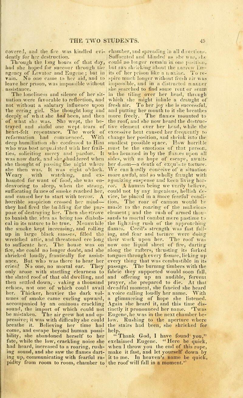 Covered, and the fire was kindled evi- dently for her destruction. Through the long hours of that day, had she hoped for succour through the agency of Levator and Eugene ; but in rain. No one came to her aid, and to leave her prison, was impossible without assistance. The loneliness and silence of her sit- uation were favorable to reflection, and not without a salutary influence upon the erring girl. She thought long and deeply of what she had been, and then of what she was. She wept, the be- j trayed and sinful one wept tears of. heart-felt repentance. The work of reformation had commenced. With deep humiliation she confessed to Him who was best acquainted with her frail- . ties, soliciting mercy and pardon. It was now dark, and she^shuddered when she thought of passing the night where she then was. It was eight o'clock. Weary with watching, and ex- \ hausted for want of food, she was en-, deavoring to sleep, when the strong, ' suffocating fumes of smoke reached her, and caused her to start with terror. A horrible suspicion crossed her mind— they had fired the building for the pur- pose of destroying her. Then she strove to banish the. idea as being too diaboli- cal in its nature to be true. Meanwhile ' the smoke kept increasing, and rolling up in large black masses, filled the ' wretched attic, and threatened erelong to suffocate her. The house was on ' fire, she could no longer doubt, and she shrieked loudly, frantically for assist- ance. But who was there to hear her j cries? No one, no mortal ear. They only arose with startling clearness to j the slated roof of that old dwelling, and ' then settled down, ,• vaking a thousand echoes, not one of which could avail: her. Thicker, heavier the dark vol-; times of smoke came curling upward, j accompanied by an ominous crackling sound, the import of which could notj be mistaken. The air grew hot and op- j pressive; it was with difficulty she could breathe it. Believing her time Had come, and escape beyond human possi- bility, she abandoned herself to her fate, while the low, crackling noise she had heard, increased to a roaring, rush- ing sound, and she saw the flames dart- ing up, communicating with fearful ra- pidity from room to room, chamber to chamber, and spreading in all direction.--. Suffocated and blinded sis she was, she could no longer remain in one position^ but ran shrieking about the uarrciw lim- its of her prison like a maniac. To re- spire much longer without fresh air was impossible, and in a distracted mariner she searched to find some rent or seam in the tiling over her head, through which she might inhale a draught of fresh air. To her joy she is successful, and putting her mouth to it she breathes more freely. The flames mounted to the roof, and she now heard the destruc- tive element over her head, while the excessive heat caused her frequently to change her position, and shrink into the smallest possible space. How horrible must be the emotions of that person, who hemmed in by the flames upon all sides, with no hope of escape, awaits her duom—a death of exquisite torture. We can hardly conceive of a situation more awful, and so wholly fraught with agonizing suspense and keen living hor- ror. A human being we verily believe, could not by any ingenious, hellish de- vice, be placed in a more fearful' condi- tion. The roar of cannon would be music to the roaring- of the malicious element ; and the rush of armed thou- sands to mortal combat mere pastime to the lightning rush of the approaching flames. Cecil's strength was fast fail- ing, and fear and torture were doing their work upon her. The roof was now one liquid sheet of fire, darting along the rafters, thrusting its forked tongues through every fissure, licking up every thing that was combustible in its passage. The burning timbers with the fabric they supported would soon fall, and offering up an audible, fervent prayer, she prepared to die. At that dreadful moment, she fancied she heard a voice calling loudly her name. With a glimmering of hope she listened. Again she heard it, and this time dis- tinctly it pronounced her name. 'Twas Eugene, he was in the next chamber be- low. Rushing to the aperture where the stairs had been, she shrieked for help. Thank God, I have found you, exclaimed Eugene. Here be quick, when I throw you the end of this rope, make it fast, and let yourself down by it to me. In heaven's name be quick, the roof will fall in a moment.