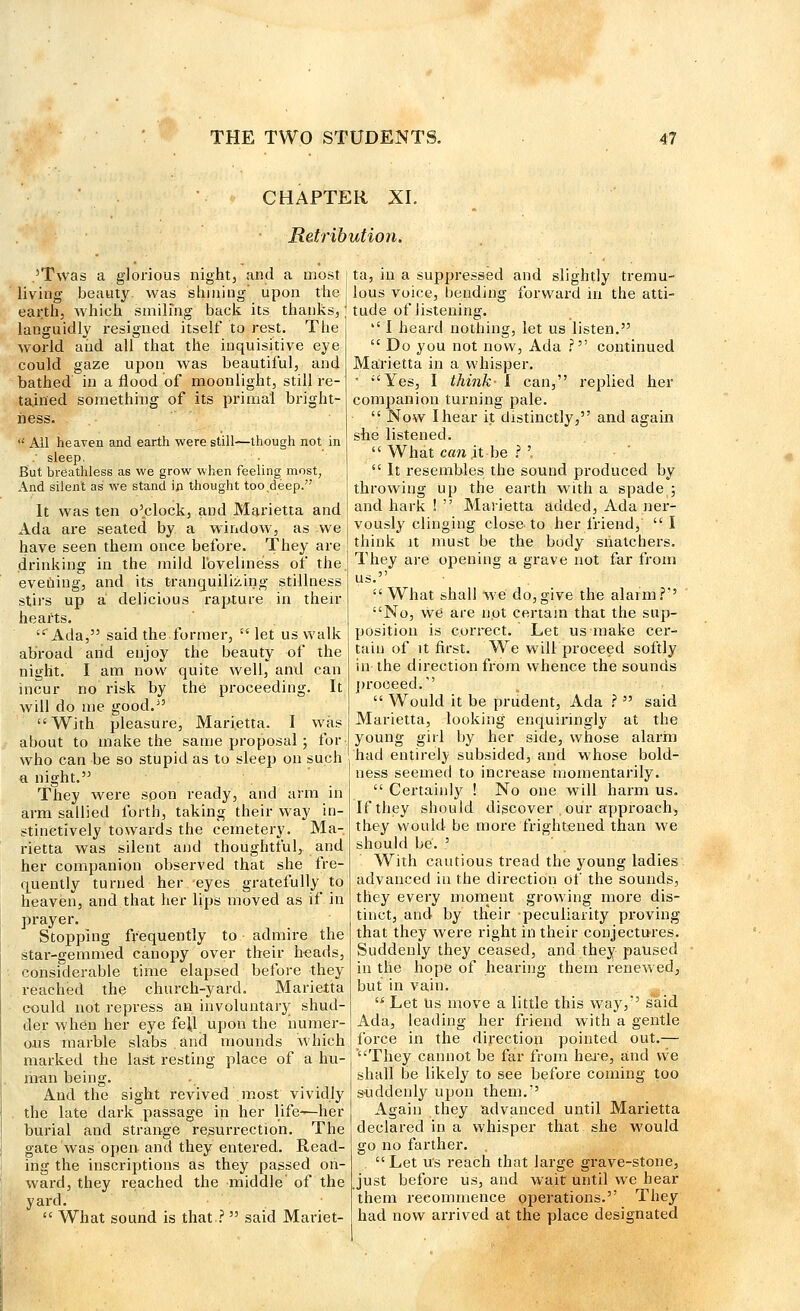 CHAPTER XL Retribution. ,'Twas a glorious night, and a most living beauty, was shining' upon the earth, which smiling back its thanks, languidly resigned itself to rest. The world and all that the inquisitive eye could gaze upon was beautiful, and bathed in a flood of moonlight, still re- tained something of its primal bright- ness.  All heaven and earth were still—though not in . sleep. But breathless as we grow when feeling most. And silent as we stand in thought too deep. It was ten o'clock, and Marietta and Ada are seated by a window, as we have seen them once before. They are drinking in the mild loveliness of the evening, and its tranquilizing stillness stirs up a delicious rapture in their hearts. Ada, said the former,  let us walk abroad and enjoy the beauty of the night. I am now quite well, and can incur no risk by the proceeding. It will do me good.3' With pleasure, Marietta. I was about to make the same proposal ; for who can be so stupid as to sleep on such a night. They were soon ready, and arm in arm sallied forth, taking their way in- stinctively towards the cemetery. Ma- rietta was silent and thoughtful, and her companion observed that she fre- quently turned her eyes gratefully to heaven, and that her lips moved as if in prayer. Stopping frequently to admire the star-gemmed canopy over their beads, considerable time elapsed before they reached the church-yard. Marietta could not repress an involuntary shud- der when her eye fell upon the numer- ous marble slabs.and mounds which marked the last resting place of a hu- man being. And the sight revived most vividly . the late dark passage in her life—her burial and strange resurrection. The gate was open and they entered. Read- ing the inscriptions as they passed on- ward, they reached the middle' of the yard.  What sound is that ? said Mariet- ta, in a suppressed and slightly tremu- lous voice, bending forward in the atti- tude of listening. '.' I heard nothing, let us listen.  Do you not now, Ada ? continued Marietta in a whisper. * Yes, I think- I can, replied her companion turning pale.  Now I hear it distinctly, and again she listened.  What can it be ? '.  It resembles the sound produced by throwing up the earth with a spade ; and hark !  Marietta added, Ada ner- vously clinging close to her friend, I think it must be the body siiatchers. They are opening a grave not far from us. What shall we do, give the alarm?'1' No, we are not certain that the sup- position is correct. Let us make cer- tain of it first. We will proceed softly in the direction from whence the sounds proceed.  Would it be prudent, Ada ?  said Marietta, looking enquiringly at the young girl by her side, whose alarm had entirely subsided, and whose bold- ness seemed to increase momentarily.  Certainly ! No one will harm us. If they should discover,our approach, they would be more frightened than we should be. ' With cautious tread the young ladies advanced in the direction of the sounds, they every moment growing more dis- tinct, and by their peculiarity proving that they were right in their conjectures. Suddenly they ceased, and they paused in the hope of hearing them renewed, but in vain.  Let Us move a little this way/' said Ada, leading her friend with a gentle force in the direction pointed out.— They cannot be far from here, and we shall be likely to see before coming too suddenly upon them. Again they advanced until Marietta declared in a whisper that she would go no farther. Let us reach that large grave-stone, Just before us, and wait until we hear them recommence operations. They had now arrived at the place designated