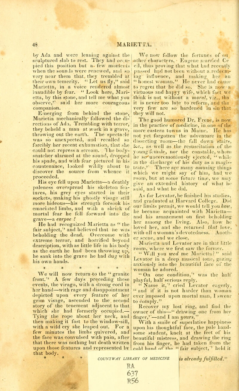 by Ada and were leaning against the | We now follow the fortunes of ou sculptured slab to rest. They had occu- [.other characters. ■ Eugene married Ce pied this position but a. few mordents ! cil, thus proving that what had recently when the sounds were renewed, and so ! passed had not been without a redeem- very near them that, they trembled at their own temerity.  Let us fly, said Marietta, in a voice rendered almost inaudible by fear.  Look here, Mari- etta, by this stone, and tell me what you nig influence, and making her an honest woman. He never had cause to regret that he did so. She is now a virtuous and hapyy wife, which fact we think is not without a moral, viz., tha observe, said her more courageous j it is never too late to reform, and tha companion. very few are so hardened in sin that Emerging from behind the stone,! they will not. Marietia mechanically followed the fli-'i The good humored Dr. Frene, is now rections of Ada. Trembling with terror, I m the practice of medicine, in one of the they beheld a man at work in a grave, I more eastern towns in Maine. He has throwing out the earth. The spectacle not yet forgotten the adventure in the was so unexpected, and recalled so forcibly her recent exhumation, that she could not repress a scream. The bod}'- dissecting room—the fall down stairs, Stci, as well as the resuscitation of the young female, nor the constable, whom snatcher alarmed at the sound, dropped i ne Se>unceremoniously ejected,  while his spade, and with fear pictured in his , countenance, looked wildly about to j discover the source from whence it proceeded. His eye fell upon Marietta.—a deathly paleness overspread his skeleton fea- tures, his grey eyes started in their | sockets, making his ghostly visage still ; more hideous—his strength forsook his emaciated limbs, and with a shriek of; mortal fear he fell forward into the j grave—a corpse ! He had recognized Marietta as  the i fair subject,''and believed that fie was beholding the dead. Overcome with ! extreme terror, and horrified beyond j description, with as little life in his body ! as the earth he had been throwing up, he sank into the grave he had dug with his own hands. * # # * * We will now return -to the  granite front. A few days preceding these events, the virago, with a strong cord in her hand—with rage and disappointment depicted upon every feature of her grim visage, ascended to the. second story of the tenement adjacent to that which she had formerly occupied Tying the rope about her neck, and .finger,''—and I am yours?' then making it fast to the window-sill, with a wild cry she leaped out. For a few minutes the limbs quivered, and the face was convulsed with pain, after that there was nothing but death written upon those features and represented by that body. * * COUNTWAY LIBRARY OF MEDICINE in the discharge of his duty as a magis- trate.'1 There are many amusing things which we might say of him, had we room, but at some future time, we may give an extended history of what he said3 and what he did. As for Levator, he finished his studies, and graduated at Harvard College. Did our iimits permit, we would tell you how. he became acquainted with Marietta— and his amazement on first beholding her among the living. Also, how he loved her, and she returned that love, withall a woman's devotedness. Anoth- er scene, and we close. Marietta and Levator are in that little room, where we first saw the former. ' Will you wed me Marietta? said Levator in a deep musical tone, gazing anxiously into the beautiful face of the woman he adored.  On one condition,*' was the half playful, half serious reply,  Name it,-' cried Levator eagerly,  and if it is not harder than woman ever imposed upon mortal man, I swear to comply. Recover my lost ring, and find the owner of this— drawing one from her With a smile of superlative Happiness upon his thoughtful face, the pale hand- some student, knelt at the feet of his beautiful mistress, and drawing the ring from his finger, he had taken from the cold hand of tho fair subject,'' held it RA 637 R56 is already fulfilled.'-