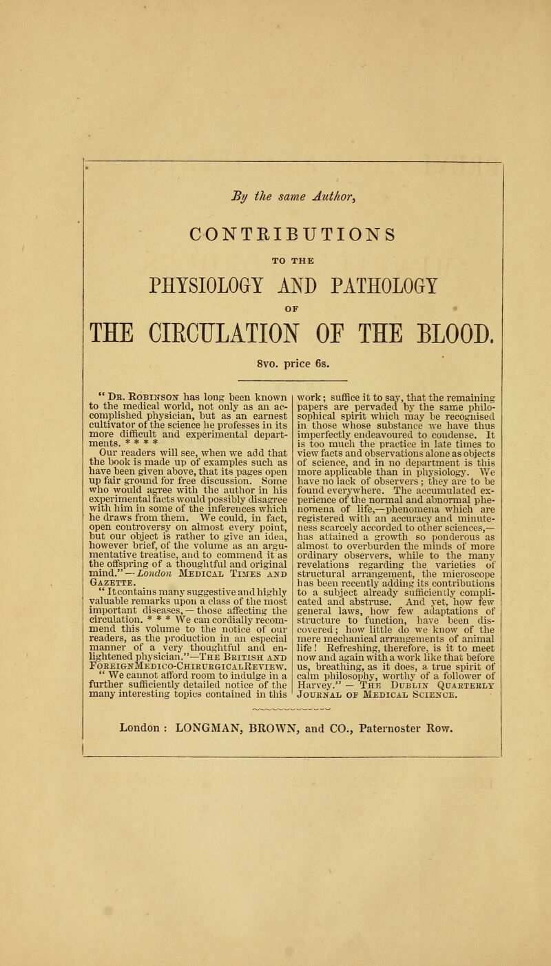 By the same Author^ CONTRIBUTIONS TO THE PHYSIOLOGY AND PATHOLOGY OF THE CIECTILATION OF THE BLOOD. 8vo. price 6s. De. Robiwson' has long been known to the medical world, not only as an ac- complished physician, but as an earnest cultivator of the science he professes in its more difficult and experimental depart- ments. * * * * Our readers will see, when we add that the book is made up of examples such as have been given above, that its pages open up fair ground for free discussion. Some who would agree with the author in his experimental facts would possibly disagree with him in some of the inferences which he draws from them. We could, in fact, open controversy on almost every point, but our object is rather to give an idea, however brief, of the volume as an argu- mentative treatise, and to commend it as the offspring of a thoughtful and original mind. — io?idoK Medical Times and Gazette. It contains many suggestive and highly valuable remarks upon a class of the most important diseases, — those affecting the circulation. * * * We can cordially recom- mend this volume to the notice of our readers, as the production in an especial manner of a very thoughtful and en- lightened physician.—The British and Foreig-nMedico-ChieuegicalReview. We cannot afford room to indulge in a further sufficiently detailed notice of the many interesting topics contained m this work; sufBce it to say, that the remaining papers are pervaded by the same philo- sophical spirit which may be recognised in those whose substance we have thus imperfectly endeavoured to condense. It is too much the practice in late times to view facts and observations alone as objects of science, and in no department is this more applicable than in physiology. We have no lack of observers; they are to be found everywhere. The accumulated ex- perience of the normal and abnormal phe- nomena of life,—phenomena which are registered with an accuracy and minute- ness scarcely accorded to other sciences,— has attained a growth so ponderous as almost to overburden the minds of more ordinary observers, while to the many revelations regarding the varieties of structural arrangement, the microscope has been recently addmg its contributions to a subject already sufficiently compli- cated and abstruse. And yet, how few general laws, how few adaptations of structure to function, have been dis- covered ; how little do we know of the mere mechanical arrangements of animal life ! Refreshing, therefore, is it to meet now and again with a woi'k like that before us, breathing, as it does, a true spirit of calm philosophy, worthy of a follower of Harvey. — The Dublin Quaetebly Journal oe Medical Science. London : LONGMAN, BROWN, and CO., Paternoster Row.