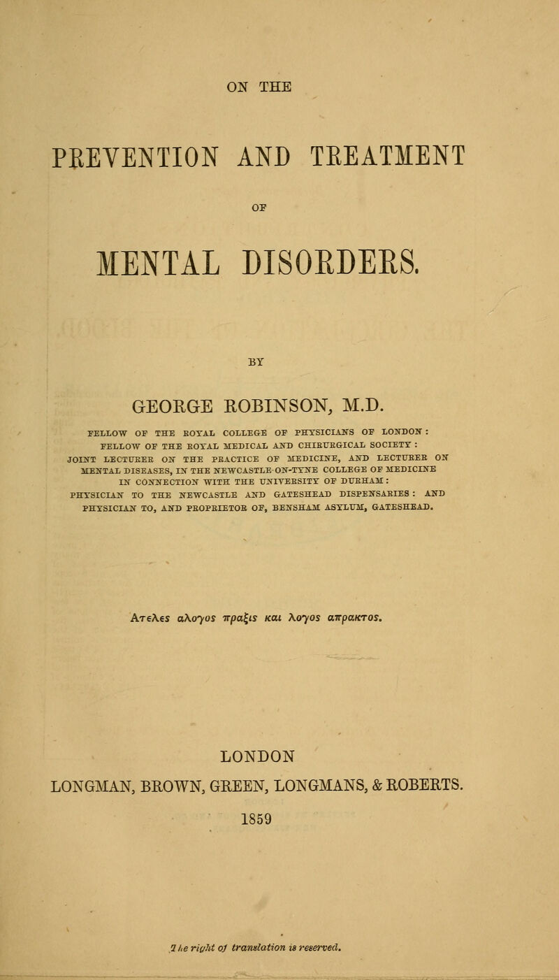 PEEVENTION AND TEEATMENT MENTAL DISOEDERS. BY GEORGE ROBINSON, M.D. FELLOW OF THE EOTAL COLLEGE OF PETSICIANS OF LONDON : FELLOW OF THE EOTAL MEDICAL AJSTD CHIEUEGICAL SOCIETY : JOIKT LECTUEEE ON THE PEACTICE OF MEDICIIfE, AlfD LECTUEEE ON MENTAL DISEASES, IN THE NEWCASTLE-ON-TXNE COLLEGE OF MEDICINE IN CONNECTION WITH THE UNITEESITT OF DITEHAM : PHTSICIAN TO THE NEWCASTLE AND GATESHEAD DISPENSAEIES : AND PHYSICIAN TO, AND PEOPEIETOB OF, BENSHAM ASYLUM, GATESHEAD. AreAes 0X0705 irpa^is KUi \oyos airpaicros. LONDON LONGMAN, BROWN, GREEN, LONGMANS, & ROBERTS. 1859 ,2/ie ric/ht oj translation is reserved.
