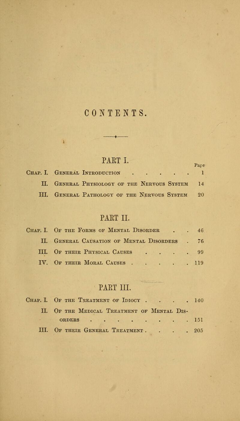 CONTENTS PAET I. Page Chap. I. General Introduction 1 n. General Physiology of the Nervous System 14 in. General Pathology of the Nervous System 20 PAET 11. Chap. I. Of the Porms of Mental Disorder . . 46 n. General Causation of Mental Disorders . 76 III. Of their Physical Causes . . . .99 IV. Of their Moral Causes . . . . .119 PAET III. Chap. I. Of the Treatment of Idiocy . . . .140 II. Of the Medical Treatment of Mental Dis- orders 151 in. Of their General Treatment .... 205