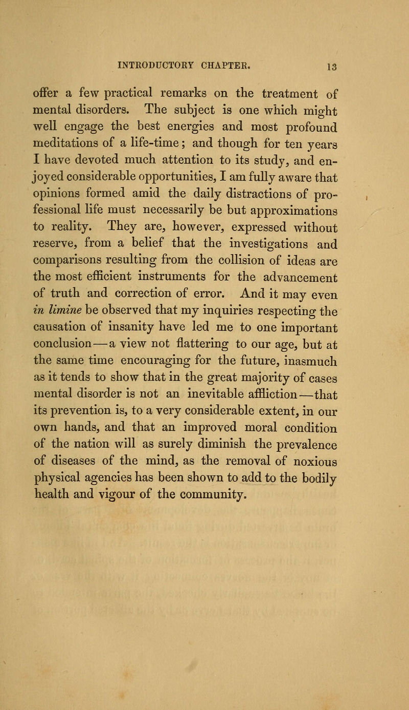 offer a few practical remarks on the treatment of mental disorders. The subject is one which might well engage the best energies and most profound meditations of a life-time; and though for ten years I have devoted much attention to its study, and en- joyed considerable opportunities, I am fully aware that opinions formed amid the daily distractions of pro- fessional life must necessarily be but approximations to reality. They are, however, expressed without reserve, from a belief that the investigations and comparisons resulting from the collision of ideas are the most efficient instruments for the advancement of truth and correction of error. And it may even in limine be observed that my inquiries respecting the causation of insanity have led me to one important conclusion—a view not flattering to our age, but at the same time encouraging for the future, inasmuch as it tends to show that in the great majority of cases mental disorder is not an inevitable affliction—that its prevention is, to a very considerable extent, in our own hands, and that an improved moral condition of the nation will as surely diminish the prevalence of diseases of the mind, as the removal of noxious physical agencies has been shown to add to the bodily health and vigour of the community.