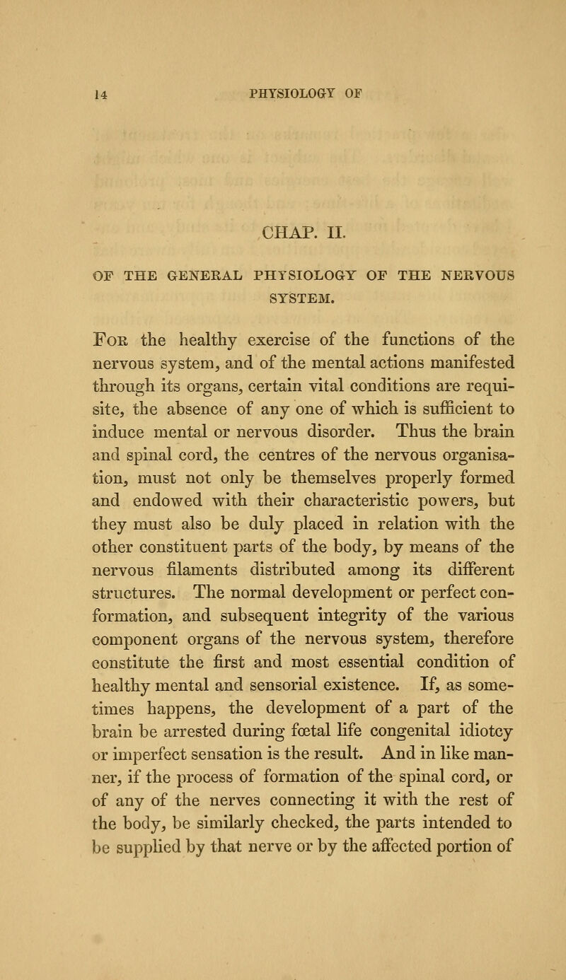 CHAP. II. OF THE GENERAL PHYSIOLOGY OF THE NERVOUS SYSTEM. For the healthy exercise of the functions of the nervous system, and of the mental actions manifested through its organs, certain vital conditions are requi- site, the absence of any one of which is sufficient to induce mental or nervous disorder. Thus the brain and spinal cord, the centres of the nervous organisa- tion, must not only be themselves properly formed and endowed with their characteristic powers, but they must also be duly placed in relation with the other constituent parts of the body, by means of the nervous filaments distributed among its different structures. The normal development or perfect con- formation, and subsequent integrity of the various component organs of the nervous system, therefore constitute the first and most essential condition of healthy mental and sensorial existence. If, as some- times happens, the development of a part of the brain be arrested during foetal life congenital idiotcy or imperfect sensation is the result. And in like man- ner, if the process of formation of the spinal cord, or of any of the nerves connecting it with the rest of the body, be similarly checked, the parts intended to be supplied by that nerve or by the affected portion of