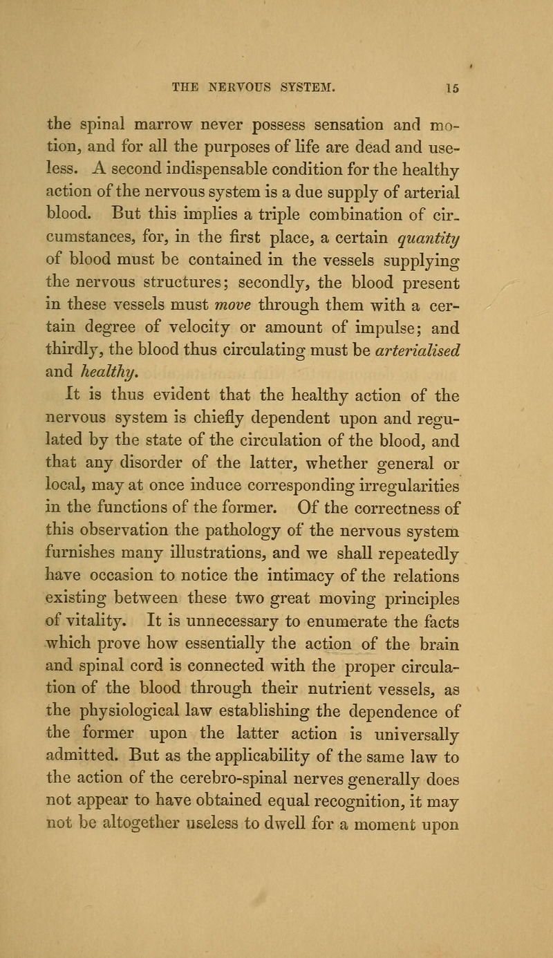 the spinal marrow never possess sensation and mo- tion, and for all the purposes of life are dead and use- less. A second indispensable condition for the healthy action of the nervous system is a due supply of arterial blood. But this implies a triple combination of cir- cumstances, for, in the first place, a certain quantity of blood must be contained in the vessels supplying the nervous structures; secondly, the blood present in these vessels must move through them with a cer- tain degree of velocity or amount of impulse; and thirdly, the blood thus circulating must be arterialised and healthy. It is thus evident that the healthy action of the nervous system is chiefly dependent upon and regu- lated by the state of the circulation of the blood, and that any disorder of the latter, whether general or local, may at once induce corresponding irregularities in the functions of the former. Of the correctness of this observation the pathology of the nervous system furnishes many illustrations, and we shall repeatedly have occasion to notice the intimacy of the relations existing between these two great moving principles of vitality. It is unnecessary to enumerate the facts which prove how essentially the action of the brain and spinal cord is connected with the proper circula- tion of the blood through their nutrient vessels, as the physiological law establishing the dependence of the former upon the latter action is universally admitted. But as the applicability of the same law to the action of the cerebro-spinal nerves generally does not appear to have obtained equal recognition, it may not be altogether useless to dwell for a moment upon