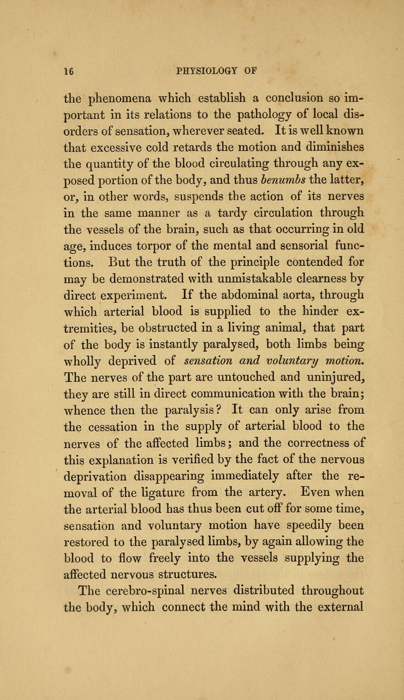 the phenomena which establish a conclusion so im- portant in its relations to the pathology of local dis- orders of sensation, wherever seated. It is well known that excessive cold retards the motion and diminishes the quantity of the blood circulating through any ex- posed portion of the body, and thus benumbs the latter, or, in other words, suspends the action of its nerves in the same manner as a tardy circulation through the vessels of the brain, such as that occurring in old age, induces torpor of the mental and sensorial func- tions. But the truth of the principle contended for may be demonstrated with unmistakable clearness by direct experiment. If the abdominal aorta, through which arterial blood is supplied to the hinder ex- tremities, be obstructed in a living animal, that part of the body is instantly paralysed, both limbs being wholly deprived of sensation and voluntary motion. The nerves of the part are untouched and uninjured, they are still in direct communication with the brain; whence then the paralysis ? It can only arise from the cessation in the supply of arterial blood to the nerves of the affected limbs; and the correctness of this explanation is verified by the fact of the nervous deprivation disappearing immediately after the re- moval of the ligature from the artery. Even when the arterial blood has thus been cut off for some time, sensation and voluntary motion have speedily been restored to the paralysed limbs, by again allowing the blood to flow freely into the vessels supplying the affected nervous structures. The cerebro-spinal nerves distributed throughout the body, which connect the mind with the external