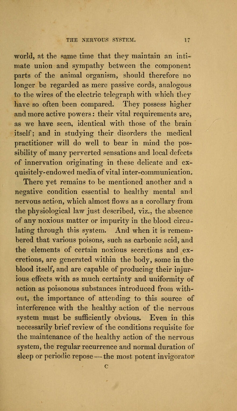 world, at the same time that they maintain an inti- mate union and sympathy between the component parts of the animal organism, should therefore no longer be regarded as mere passive cords, analogous to the wires of the electric telegraph with which they have so often been compared. They possess higher and more active powers: their vital requirements are, as we have seen, identical with those of the brain itself; and in studying their disorders the medical practitioner will do well to bear in mind the pos- sibility of many perverted sensations and local defects of innervation originating in these delicate and ex- quisitely-endowed media of vital inter-communication. There yet remains to be mentioned another and a negative condition essential to healthy mental and nervous action, which almost flows as a corollary from the physiological law just described, viz.. the absence of any noxious matter or impurity in the blood circu- lating through this system. And when it is remem- bered that various poisons, such as carbonic acid, and the elements of certain noxious secretions and ex- cretions, are generated within the body, some in the blood itself, and are capable of producing their injur- ious effects with as much certainty and uniformity of action as poisonous substances introduced from with- out, the importance of attending to this source of interference with the healthy action of th.e nervous system must be sufficiently obvious. Even in this necessarily brief review of the conditions requisite for the maintenance of the healthy action of the nervous system, the regular recurrence and normal duration of sleep or periodic repose — the most potent invigoratop c