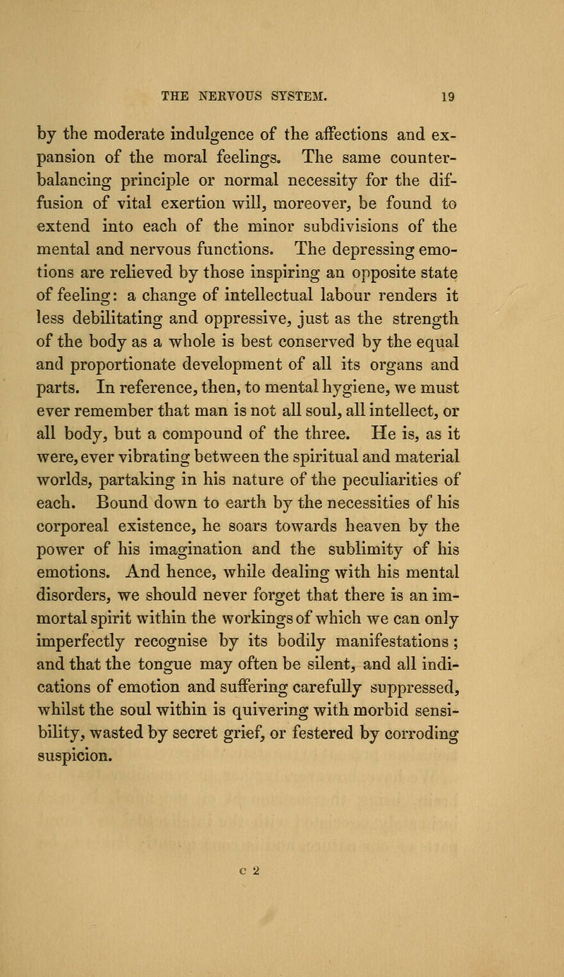 by the moderate indulgence of the affections and ex- pansion of the moral feelings. The same counter- balancing principle or normal necessity for the dif- fusion of vital exertion will, moreover, be found to extend into each of the minor subdivisions of the mental and nervous functions. The depressing emo- tions are relieved by those inspiring an opposite state of feelinsj: a chano^e of intellectual labour renders it less debilitating and oppressive, just as the strength of the body as a whole is best conserved by the equal and proportionate development of all its organs and parts. In reference, then, to mental hygiene, we must ever remember that man is not all soul, all intellect, or all body, but a compound of the three. He is, as it were, ever vibrating between the spiritual and material worlds, partaking in his nature of the peculiarities of each. Bound down to earth by the necessities of his corporeal existence, he soars towards heaven by the power of his imagination and the sublimity of his emotions. And hence, while dealing with his mental disorders, we should never forget that there is an im- mortal spirit within the workings of which we can only imperfectly recognise by its bodily manifestations ; and that the tongue may often be silent, and all indi- cations of emotion and suffering carefully suppressed, whilst the soul within is quivering with morbid sensi- bility, wasted by secret grief, or festered by corroding suspicion.