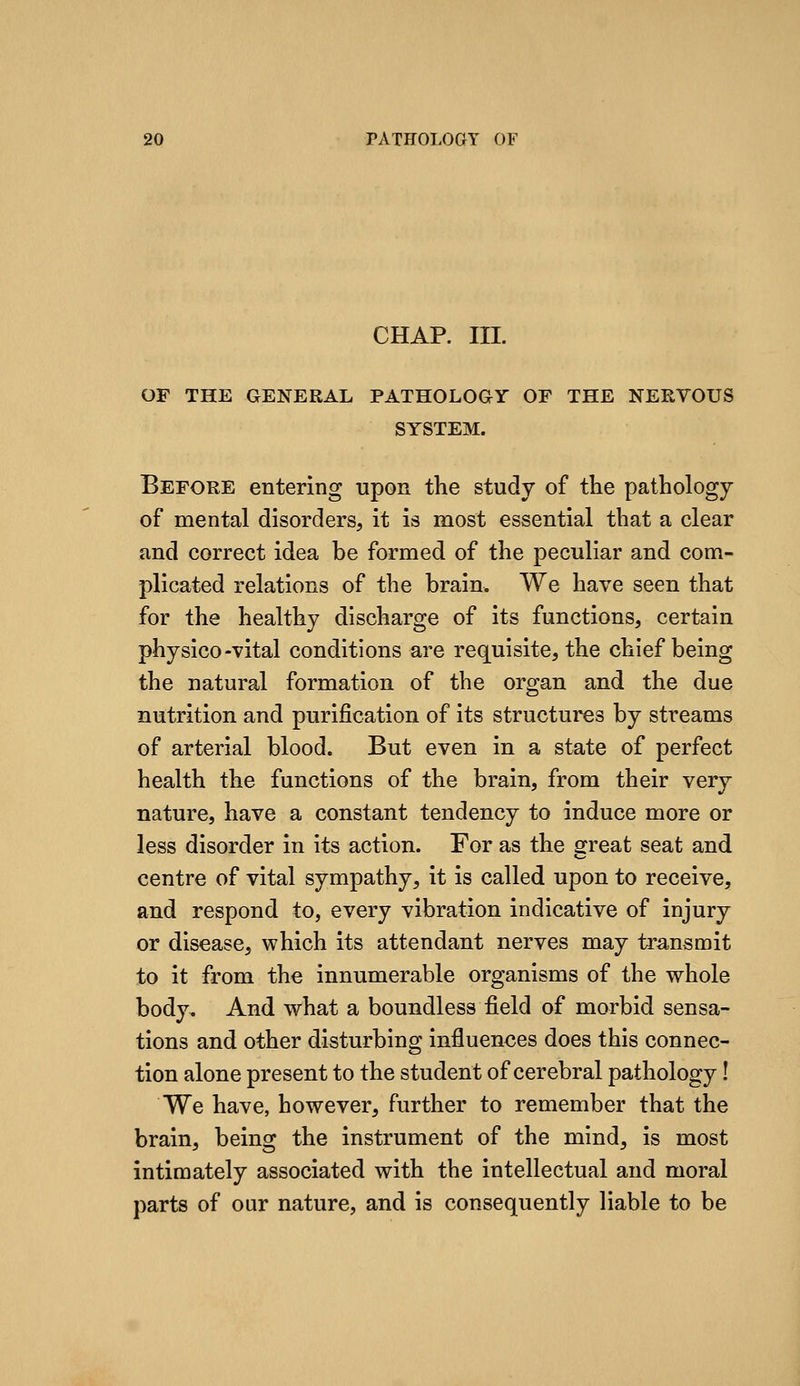 CHAP. III. OF THE GENERAL PATHOLOGY OF THE NEKYOUS SYSTEM. Before entering upon the study of the pathology of mental disorders, it is most essential that a clear and correct idea be formed of the peculiar and com- plicated relations of the brain. We have seen that for the healthy discharge of its functions, certain physico-vital conditions are requisite, the chief being the natural formation of the organ and the due nutrition and purification of its structures by streams of arterial blood. But even in a sta,te of perfect health the functions of the brain, from their very nature, have a constant tendency to induce more or less disorder in its action. For as the great seat and centre of vital sympathy, it is called upon to receive, and respond to, every vibration indicative of injury or disease, which its attendant nerves may transmit to it from the innumerable organisms of the whole body. And what a boundless field of morbid sensa- tions and other disturbing influences does this connec- tion alone present to the student of cerebral pathology I We have, however, further to remember that the brain, being the instrument of the mind, is most intimately associated with the intellectual and moral parts of our nature, and is consequently liable to be