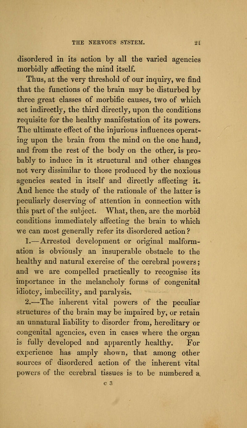 disordered in its action by all the varied agencies morbidly affecting the mind itself. Thus, at the very threshold of our inquiry, we find that the functions of the brain may be disturbed by three great classes of morbific causes, two of which act indirectly, the third directly, upon the conditions requisite for the healthy manifestation of its powers. The ultimate effect of the injurious influences operat- ing upon the brain from the mind on the one hand, and from the rest of the body on the other, is pro- bably to induce in it structural and other changes not very dissimilar to those produced by the noxious agencies seated in itself and directly affecting it. And hence the study of the rationale of the latter is peculiarly deserving of attention in connection with this part of the subject. What, then, are the morbid conditions immediately affecting the brain to which we can most generally refer its disordered action ? 1.—Arrested development or original malform- ation is obviously an insuperable obstacle to the healthy and natural exercise of the cerebral powers; and we are compelled practically to recognise its importance in the melancholy forms of congenital idiotcy, imbecility, and paralysis. 2.—The inherent vital powers of the peculiar structures of the brain may be impaired by, or retain an unnatural liability to disorder from, hereditary or congenital agencies, even in cases where the organ is fully developed and apparently healthy. For experience has amply shown, that among other sources of disordered action of the inherent vital powers of the cerebral tissues is to be numbered a.