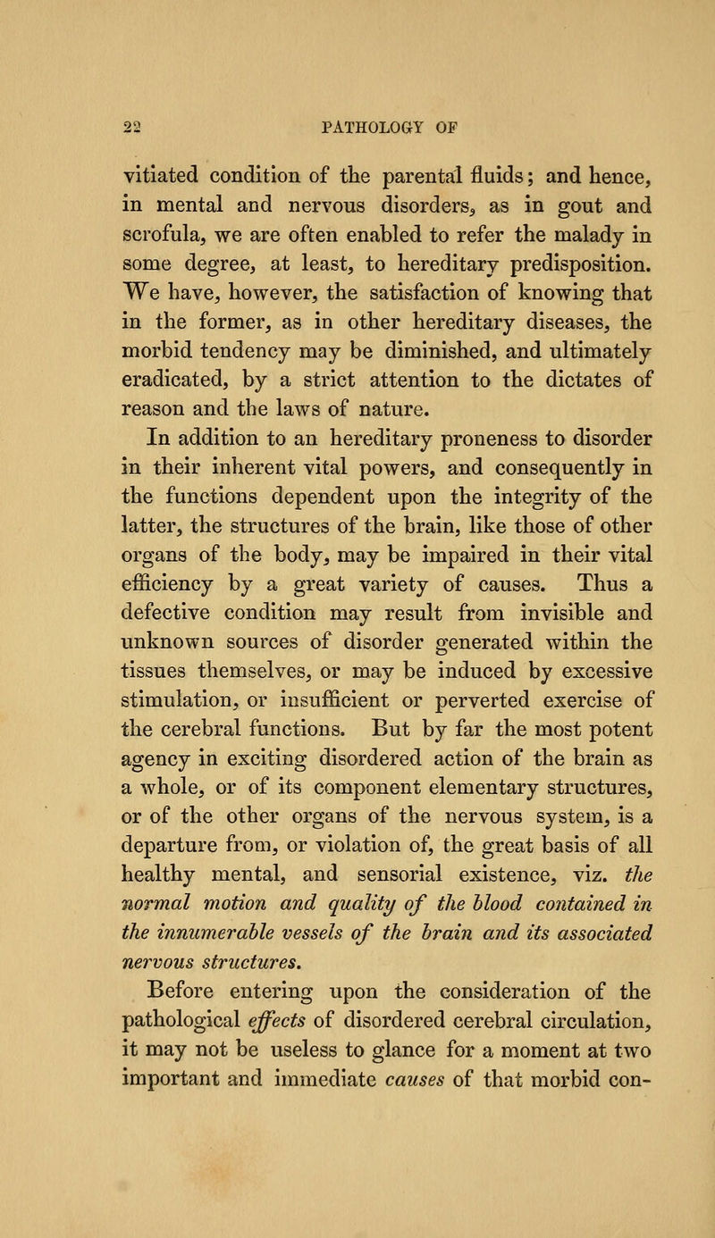 vitiated condition of tlie parental fluids; and hence, in mental and nervous disorders^ as in gout and scrofula, we are often enabled to refer the malady in some degree, at least, to hereditary predisposition. We have, however, the satisfaction of knowing that in the former, as in other hereditary diseases, the morbid tendency may be diminished, and ultimately eradicated, by a strict attention to the dictates of reason and the laws of nature. In addition to an hereditary proneness to disorder in their inherent vital powers, and consequently in the functions dependent upon the integrity of the latter, the structures of the brain, like those of other organs of the body, may be impaired in their vital efficiency by a great variety of causes. Thus a defective condition may result from invisible and vmknown sources of disorder generated within the tissues themselves, or may be induced by excessive stimulation, or insufficient or perverted exercise of the cerebral functions. But by far the most potent agency in exciting disordered action of the brain as a whole, or of its component elementary structures, or of the other organs of the nervous system, is a departure from, or violation of, the great basis of all healthy mental, and sensorial existence, viz. the normal motion and quality of the hlood contained in the innumerable vessels of the hrain and its associated nervous structures. Before entering upon the consideration of the pathological effects of disordered cerebral circulation, it may not be useless to glance for a moment at two important and immediate causes of that morbid con-